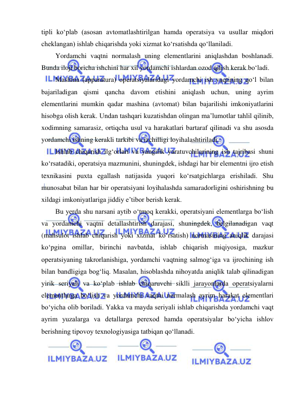  
 
tipli ko‘plab (asosan avtomatlashtirilgan hamda operatsiya va usullar miqdori 
cheklangan) ishlab chiqarishda yoki xizmat ko‘rsatishda qo‘llaniladi. 
Yordamchi vaqtni normalash uning elementlarini aniqlashdan boshlanadi. 
Bunda iloji boricha ishchini har xil yordamchi ishlardan ozod qilish kerak bo‘ladi. 
Mashina (apparatura) operatsiyalaridagi yordamchi ish vaqtining qo‘l bilan 
bajariladigan qismi qancha davom etishini aniqlash uchun, uning ayrim 
elementlarini mumkin qadar mashina (avtomat) bilan bajarilishi imkoniyatlarini 
hisobga olish kerak. Undan tashqari kuzatishdan olingan ma’lumotlar tahlil qilinib, 
xodimning samarasiz, ortiqcha usul va harakatlari bartaraf qilinadi va shu asosda 
yordamchi ishning kerakli tarkibi va izchilligi loyihalashtiriladi. 
Ishlab chiqarish ilg‘orlari va yangilik yaratuvchilarining ish tajribasi shuni 
ko‘rsatadiki, operatsiya mazmunini, shuningdek, ishdagi har bir elementni ijro etish 
texnikasini puxta egallash natijasida yuqori ko‘rsatgichlarga erishiladi. Shu 
munosabat bilan har bir operatsiyani loyihalashda samaradorligini oshirishning bu 
xildagi imkoniyatlariga jiddiy e’tibor berish kerak. 
Bu yerda shu narsani aytib o‘tmoq kerakki, operatsiyani elementlarga bo‘lish 
va yordamchi vaqtni detallashtirish darajasi, shuningdek, belgilanadigan vaqt 
(mahsulot ishlab chiqarish yoki xizmat ko‘rsatish) normasining aniqlik darajasi 
ko‘pgina omillar, birinchi navbatda, ishlab chiqarish miqiyosiga, mazkur 
operatsiyaning takrorlanishiga, yordamchi vaqtning salmog‘iga va ijrochining ish 
bilan bandligiga bog‘liq. Masalan, hisoblashda nihoyatda aniqlik talab qilinadigan 
yirik seriyali va ko‘plab ishlab chiqaruvchi siklli jarayonlarda operatsiyalarni 
elementlarga bo‘lish va yordamchi vaqtni normalash ayrim harakat elementlari 
bo‘yicha olib boriladi. Yakka va mayda seriyali ishlab chiqarishda yordamchi vaqt 
ayrim yuzalarga va detallarga perexod hamda operatsiyalar bo‘yicha ishlov 
berishning tipovoy texnologiyasiga tatbiqan qo‘llanadi. 
 
