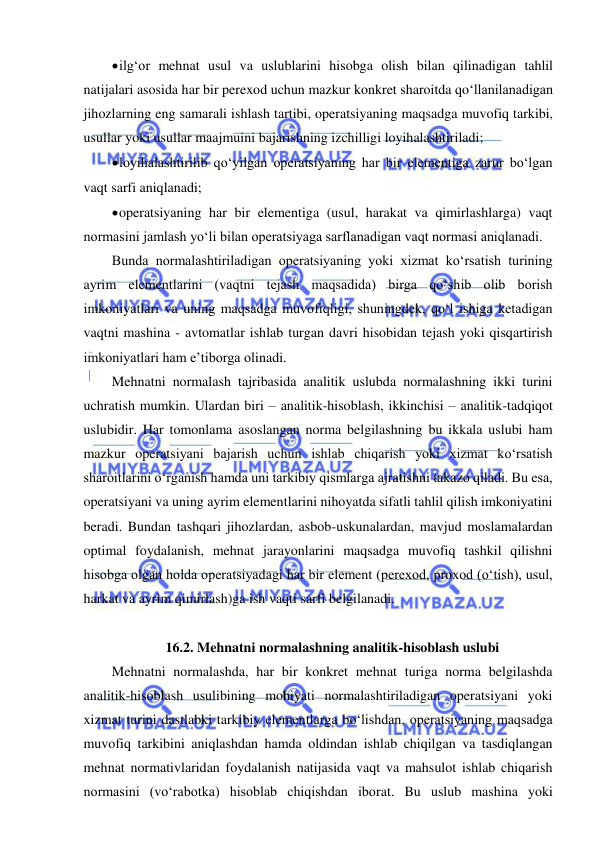  
 
 ilg‘or mehnat usul va uslublarini hisobga olish bilan qilinadigan tahlil 
natijalari asosida har bir perexod uchun mazkur konkret sharoitda qo‘llanilanadigan 
jihozlarning eng samarali ishlash tartibi, operatsiyaning maqsadga muvofiq tarkibi, 
usullar yoki usullar maajmuini bajarishning izchilligi loyihalashtiriladi;  
 loyihalashtirilib qo‘yilgan operatsiyaning har bir elementiga zarur bo‘lgan 
vaqt sarfi aniqlanadi; 
 operatsiyaning har bir elementiga (usul, harakat va qimirlashlarga) vaqt 
normasini jamlash yo‘li bilan operatsiyaga sarflanadigan vaqt normasi aniqlanadi. 
Bunda normalashtiriladigan operatsiyaning yoki xizmat ko‘rsatish turining 
ayrim elementlarini (vaqtni tejash maqsadida) birga qo‘shib olib borish 
imkoniyatlari va uning maqsadga muvofiqligi, shuningdek, qo‘l ishiga ketadigan 
vaqtni mashina - avtomatlar ishlab turgan davri hisobidan tejash yoki qisqartirish 
imkoniyatlari ham e’tiborga olinadi. 
Mehnatni normalash tajribasida analitik uslubda normalashning ikki turini 
uchratish mumkin. Ulardan biri – analitik-hisoblash, ikkinchisi – analitik-tadqiqot 
uslubidir. Har tomonlama asoslangan norma belgilashning bu ikkala uslubi ham 
mazkur operatsiyani bajarish uchun ishlab chiqarish yoki xizmat ko‘rsatish 
sharoitlarini o‘rganish hamda uni tarkibiy qismlarga ajratishni takazo qiladi. Bu esa, 
operatsiyani va uning ayrim elementlarini nihoyatda sifatli tahlil qilish imkoniyatini 
beradi. Bundan tashqari jihozlardan, asbob-uskunalardan, mavjud moslamalardan 
optimal foydalanish, mehnat jarayonlarini maqsadga muvofiq tashkil qilishni 
hisobga olgan holda operatsiyadagi har bir element (perexod, proxod (o‘tish), usul, 
harkat va ayrim qimirlash)ga ish vaqti sarfi belgilanadi.  
 
16.2. Mehnatni normalashning analitik-hisoblash uslubi 
Mehnatni normalashda, har bir konkret mehnat turiga norma belgilashda 
analitik-hisoblash usulibining mohiyati normalashtiriladigan operatsiyani yoki 
xizmat turini dastlabki tarkibiy elementlarga bo‘lishdan, operatsiyaning maqsadga 
muvofiq tarkibini aniqlashdan hamda oldindan ishlab chiqilgan va tasdiqlangan 
mehnat normativlaridan foydalanish natijasida vaqt va mahsulot ishlab chiqarish 
normasini (vo‘rabotka) hisoblab chiqishdan iborat. Bu uslub mashina yoki 
