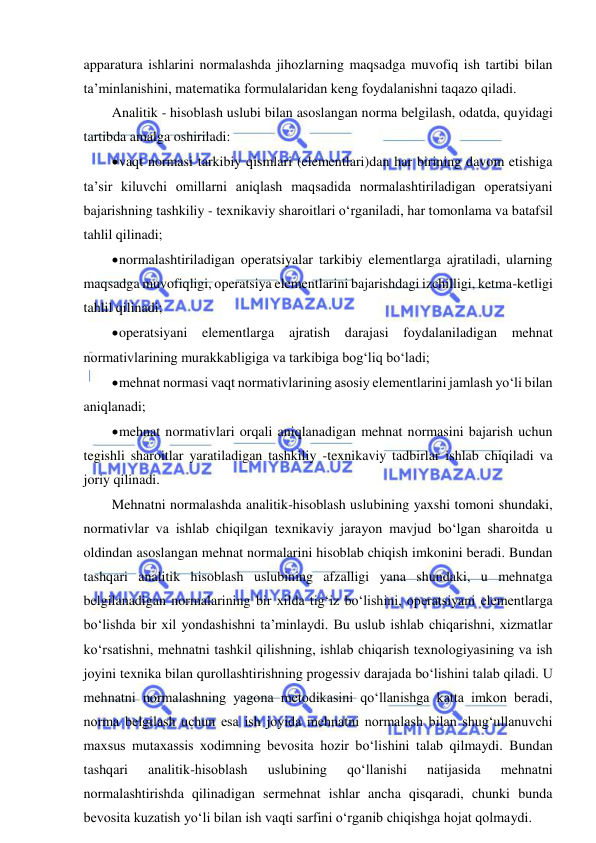  
 
apparatura ishlarini normalashda jihozlarning maqsadga muvofiq ish tartibi bilan 
ta’minlanishini, matematika formulalaridan keng foydalanishni taqazo qiladi. 
Analitik - hisoblash uslubi bilan asoslangan norma belgilash, odatda, quyidagi 
tartibda amalga oshiriladi: 
 vaqt normasi tarkibiy qismlari (elementlari)dan har birining davom etishiga 
ta’sir kiluvchi omillarni aniqlash maqsadida normalashtiriladigan operatsiyani 
bajarishning tashkiliy - texnikaviy sharoitlari o‘rganiladi, har tomonlama va batafsil 
tahlil qilinadi; 
 normalashtiriladigan operatsiyalar tarkibiy elementlarga ajratiladi, ularning 
maqsadga muvofiqligi, operatsiya elementlarini bajarishdagi izchilligi, ketma-ketligi 
tahlil qilinadi;  
 operatsiyani elementlarga ajratish darajasi foydalaniladigan mehnat 
normativlarining murakkabligiga va tarkibiga bog‘liq bo‘ladi; 
 mehnat normasi vaqt normativlarining asosiy elementlarini jamlash yo‘li bilan 
aniqlanadi; 
 mehnat normativlari orqali aniqlanadigan mehnat normasini bajarish uchun 
tegishli sharoitlar yaratiladigan tashkiliy -texnikaviy tadbirlar ishlab chiqiladi va 
joriy qilinadi.  
Mehnatni normalashda analitik-hisoblash uslubining yaxshi tomoni shundaki, 
normativlar va ishlab chiqilgan texnikaviy jarayon mavjud bo‘lgan sharoitda u 
oldindan asoslangan mehnat normalarini hisoblab chiqish imkonini beradi. Bundan 
tashqari analitik hisoblash uslubining afzalligi yana shundaki, u mehnatga 
belgilanadigan normalarining bir xilda tig‘iz bo‘lishini, operatsiyani elementlarga 
bo‘lishda bir xil yondashishni ta’minlaydi. Bu uslub ishlab chiqarishni, xizmatlar 
ko‘rsatishni, mehnatni tashkil qilishning, ishlab chiqarish texnologiyasining va ish 
joyini texnika bilan qurollashtirishning progessiv darajada bo‘lishini talab qiladi. U 
mehnatni normalashning yagona metodikasini qo‘llanishga katta imkon beradi, 
norma belgilash uchun esa ish joyida mehnatni normalash bilan shug‘ullanuvchi 
maxsus mutaxassis xodimning bevosita hozir bo‘lishini talab qilmaydi. Bundan 
tashqari 
analitik-hisoblash 
uslubining 
qo‘llanishi 
natijasida 
mehnatni 
normalashtirishda qilinadigan sermehnat ishlar ancha qisqaradi, chunki bunda 
bevosita kuzatish yo‘li bilan ish vaqti sarfini o‘rganib chiqishga hojat qolmaydi. 
