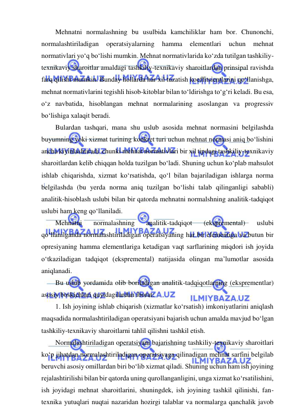  
 
Mehnatni normalashning bu usulbida kamchiliklar ham bor. Chunonchi, 
normalashtiriladigan 
operatsiyalarning 
hamma 
elementlari 
uchun 
mehnat 
normativlari yo‘q bo‘lishi mumkin. Mehnat normativlarida ko‘zda tutilgan tashkiliy-
texnikaviy sharoitlar amaldagi tashkiliy-texnikaviy sharoitlardan prinsipal ravishda 
farq qilishi mumkin. Bunday hollarda har xil tuzatish koeffitsientlarini qo‘llanishga, 
mehnat normativlarini tegishli hisob-kitoblar bilan to‘ldirishga to‘g‘ri keladi. Bu esa, 
o‘z navbatida, hisoblangan mehnat normalarining asoslangan va progressiv 
bo‘lishiga xalaqit beradi. 
Bulardan tashqari, mana shu uslub asosida mehnat normasini belgilashda 
buyumning yoki xizmat turining konkret turi uchun mehnat normasi aniq bo‘lishini 
ancha kiyinlashtiradi, chunki mehnat normativlari bir xil tipdagi tashkiliy-texnikaviy 
sharoitlardan kelib chiqqan holda tuzilgan bo‘ladi. Shuning uchun ko‘plab mahsulot 
ishlab chiqarishda, xizmat ko‘rsatishda, qo‘l bilan bajariladigan ishlarga norma 
belgilashda (bu yerda norma aniq tuzilgan bo‘lishi talab qilinganligi sababli) 
analitik-hisoblash uslubi bilan bir qatorda mehnatni normalshning analitik-tadqiqot 
uslubi ham keng qo‘llaniladi. 
Mehnatni 
normalashning 
analitik-tadqiqot 
(ekspremental) 
uslubi 
qo‘llanilganda normalashtiriladigan operatsiyaning har bir elementiga va butun bir 
opresiyaning hamma elementlariga ketadigan vaqt sarflarining miqdori ish joyida 
o‘tkaziladigan tadqiqot (ekspremental) natijasida olingan ma’lumotlar asosida 
aniqlanadi. 
Bu uslub yordamida olib boriladigan analitik-tadqiqotlarning (eksprementlar) 
asosiy boskichlari quyidagilardan iborat: 
1. Ish joyining ishlab chiqarish (xizmatlar ko‘rsatish) imkoniyatlarini aniqlash 
maqsadida normalashtiriladigan operatsiyani bajarish uchun amalda mavjud bo‘lgan 
tashkiliy-texnikaviy sharoitlarni tahlil qilishni tashkil etish. 
Normalashtiriladigan operatsiyani bajarishning tashkiliy-texnikaviy sharoitlari 
ko‘p jihatdan normalashtiriladigan operatsiyaga qilinadigan mehnat sarfini belgilab 
beruvchi asosiy omillardan biri bo‘lib xizmat qiladi. Shuning uchun ham ish joyining 
rejalashtirilishi bilan bir qatorda uning qurollanganligini, unga xizmat ko‘rsatilishini, 
ish joyidagi mehnat sharoitlarini, shuningdek, ish joyining tashkil qilinishi, fan-
texnika yutuqlari nuqtai nazaridan hozirgi talablar va normalarga qanchalik javob 
