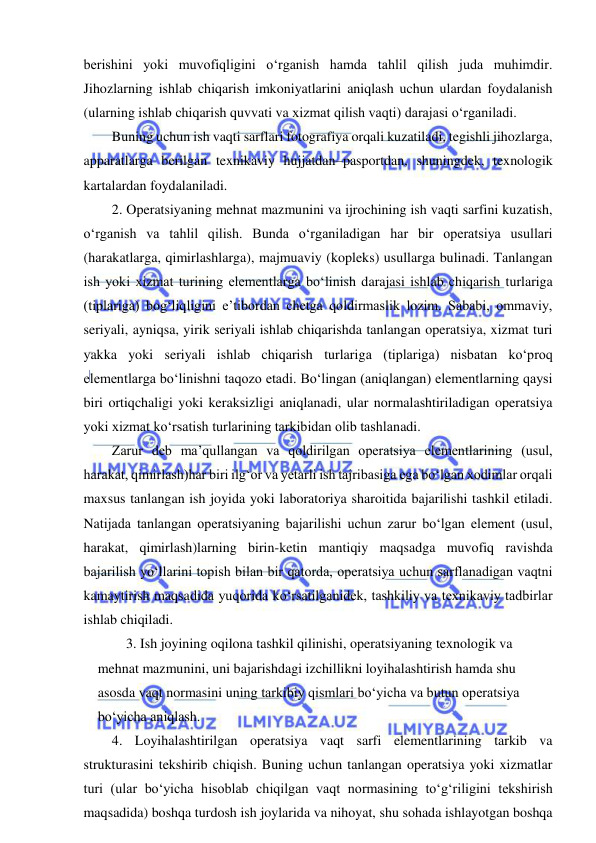  
 
berishini yoki muvofiqligini o‘rganish hamda tahlil qilish juda muhimdir. 
Jihozlarning ishlab chiqarish imkoniyatlarini aniqlash uchun ulardan foydalanish 
(ularning ishlab chiqarish quvvati va xizmat qilish vaqti) darajasi o‘rganiladi.  
Buning uchun ish vaqti sarflari fotografiya orqali kuzatiladi, tegishli jihozlarga, 
apparatlarga berilgan texnikaviy hujjatdan–pasportdan, shuningdek, texnologik 
kartalardan foydalaniladi. 
2. Operatsiyaning mehnat mazmunini va ijrochining ish vaqti sarfini kuzatish, 
o‘rganish va tahlil qilish. Bunda o‘rganiladigan har bir operatsiya usullari 
(harakatlarga, qimirlashlarga), majmuaviy (kopleks) usullarga bulinadi. Tanlangan 
ish yoki xizmat turining elementlarga bo‘linish darajasi ishlab chiqarish turlariga 
(tiplariga) bog‘liqligini e’tibordan chetga qoldirmaslik lozim. Sababi, ommaviy, 
seriyali, ayniqsa, yirik seriyali ishlab chiqarishda tanlangan operatsiya, xizmat turi 
yakka yoki seriyali ishlab chiqarish turlariga (tiplariga) nisbatan ko‘proq 
elementlarga bo‘linishni taqozo etadi. Bo‘lingan (aniqlangan) elementlarning qaysi 
biri ortiqchaligi yoki keraksizligi aniqlanadi, ular normalashtiriladigan operatsiya 
yoki xizmat ko‘rsatish turlarining tarkibidan olib tashlanadi. 
Zarur deb ma’qullangan va qoldirilgan operatsiya elementlarining (usul, 
harakat, qimirlash)har biri ilg‘or va yetarli ish tajribasiga ega bo‘lgan xodimlar orqali 
maxsus tanlangan ish joyida yoki laboratoriya sharoitida bajarilishi tashkil etiladi. 
Natijada tanlangan operatsiyaning bajarilishi uchun zarur bo‘lgan element (usul, 
harakat, qimirlash)larning birin-ketin mantiqiy maqsadga muvofiq ravishda 
bajarilish yo‘llarini topish bilan bir qatorda, operatsiya uchun sarflanadigan vaqtni 
kamaytirish maqsadida yuqorida ko‘rsatilganidek, tashkiliy va texnikaviy tadbirlar 
ishlab chiqiladi. 
3. Ish joyining oqilona tashkil qilinishi, operatsiyaning texnologik va 
mehnat mazmunini, uni bajarishdagi izchillikni loyihalashtirish hamda shu 
asosda vaqt normasini uning tarkibiy qismlari bo‘yicha va butun operatsiya 
bo‘yicha aniqlash. 
4. Loyihalashtirilgan operatsiya vaqt sarfi elementlarining tarkib va 
strukturasini tekshirib chiqish. Buning uchun tanlangan operatsiya yoki xizmatlar 
turi (ular bo‘yicha hisoblab chiqilgan vaqt normasining to‘g‘riligini tekshirish 
maqsadida) boshqa turdosh ish joylarida va nihoyat, shu sohada ishlayotgan boshqa 
