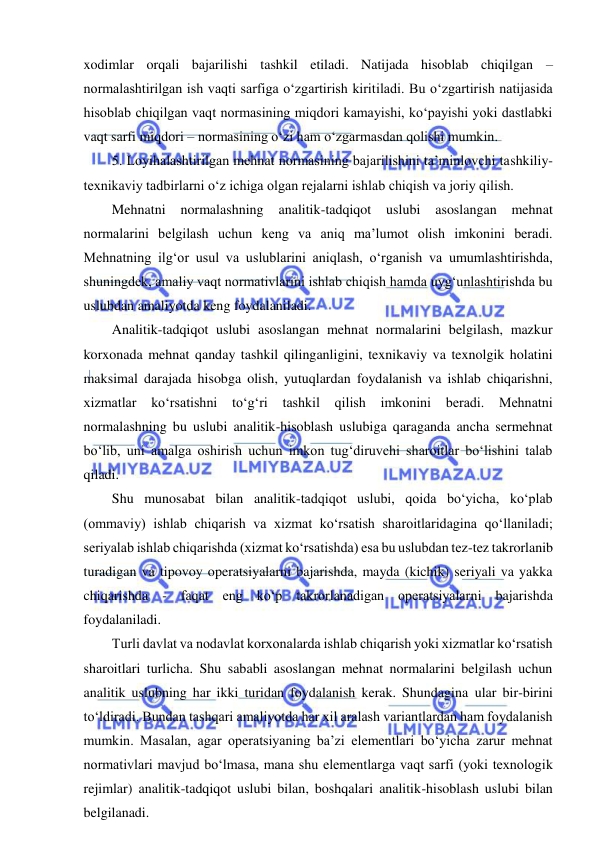  
 
xodimlar orqali bajarilishi tashkil etiladi. Natijada hisoblab chiqilgan – 
normalashtirilgan ish vaqti sarfiga o‘zgartirish kiritiladi. Bu o‘zgartirish natijasida 
hisoblab chiqilgan vaqt normasining miqdori kamayishi, ko‘payishi yoki dastlabki 
vaqt sarfi miqdori – normasining o‘zi ham o‘zgarmasdan qolishi mumkin. 
5. Loyihalashtirilgan mehnat normasining bajarilishini ta’minlovchi tashkiliy-
texnikaviy tadbirlarni o‘z ichiga olgan rejalarni ishlab chiqish va joriy qilish. 
Mehnatni 
normalashning 
analitik-tadqiqot 
uslubi 
asoslangan 
mehnat 
normalarini belgilash uchun keng va aniq ma’lumot olish imkonini beradi. 
Mehnatning ilg‘or usul va uslublarini aniqlash, o‘rganish va umumlashtirishda, 
shuningdek, amaliy vaqt normativlarini ishlab chiqish hamda uyg‘unlashtirishda bu 
uslubdan amaliyotda keng foydalaniladi. 
Analitik-tadqiqot uslubi asoslangan mehnat normalarini belgilash, mazkur 
korxonada mehnat qanday tashkil qilinganligini, texnikaviy va texnolgik holatini 
maksimal darajada hisobga olish, yutuqlardan foydalanish va ishlab chiqarishni, 
xizmatlar ko‘rsatishni to‘g‘ri tashkil qilish imkonini beradi. Mehnatni 
normalashning bu uslubi analitik-hisoblash uslubiga qaraganda ancha sermehnat 
bo‘lib, uni amalga oshirish uchun imkon tug‘diruvchi sharoitlar bo‘lishini talab 
qiladi. 
Shu munosabat bilan analitik-tadqiqot uslubi, qoida bo‘yicha, ko‘plab 
(ommaviy) ishlab chiqarish va xizmat ko‘rsatish sharoitlaridagina qo‘llaniladi; 
seriyalab ishlab chiqarishda (xizmat ko‘rsatishda) esa bu uslubdan tez-tez takrorlanib 
turadigan va tipovoy operatsiyalarni bajarishda, mayda (kichik) seriyali va yakka 
chiqarishda - faqat eng ko‘p takrorlanadigan operatsiyalarni bajarishda 
foydalaniladi. 
Turli davlat va nodavlat korxonalarda ishlab chiqarish yoki xizmatlar ko‘rsatish 
sharoitlari turlicha. Shu sababli asoslangan mehnat normalarini belgilash uchun 
analitik uslubning har ikki turidan foydalanish kerak. Shundagina ular bir-birini 
to‘ldiradi. Bundan tashqari amaliyotda har xil aralash variantlardan ham foydalanish 
mumkin. Masalan, agar operatsiyaning ba’zi elementlari bo‘yicha zarur mehnat 
normativlari mavjud bo‘lmasa, mana shu elementlarga vaqt sarfi (yoki texnologik 
rejimlar) analitik-tadqiqot uslubi bilan, boshqalari analitik-hisoblash uslubi bilan 
belgilanadi. 
