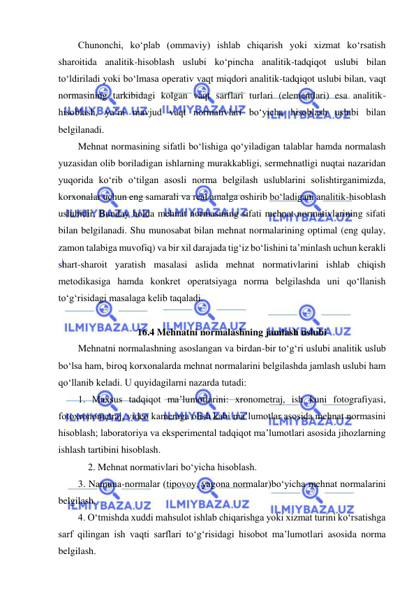  
 
Chunonchi, ko‘plab (ommaviy) ishlab chiqarish yoki xizmat ko‘rsatish 
sharoitida analitik-hisoblash uslubi ko‘pincha analitik-tadqiqot uslubi bilan 
to‘ldiriladi yoki bo‘lmasa operativ vaqt miqdori analitik-tadqiqot uslubi bilan, vaqt 
normasining tarkibidagi kolgan vaqt sarflari turlari (elementlari) esa analitik-
hisoblash, ya’ni mavjud vaqt normativlari bo‘yicha hisoblash uslubi bilan 
belgilanadi.  
Mehnat normasining sifatli bo‘lishiga qo‘yiladigan talablar hamda normalash 
yuzasidan olib boriladigan ishlarning murakkabligi, sermehnatligi nuqtai nazaridan 
yuqorida ko‘rib o‘tilgan asosli norma belgilash uslublarini solishtirganimizda, 
korxonalar uchun eng samarali va real amalga oshirib bo‘ladigani analitik-hisoblash 
uslubidir. Bunday holda mehnat normasining sifati mehnat normativlarining sifati 
bilan belgilanadi. Shu munosabat bilan mehnat normalarining optimal (eng qulay, 
zamon talabiga muvofiq) va bir xil darajada tig‘iz bo‘lishini ta’minlash uchun kerakli 
shart-sharoit yaratish masalasi aslida mehnat normativlarini ishlab chiqish 
metodikasiga hamda konkret operatsiyaga norma belgilashda uni qo‘llanish 
to‘g‘risidagi masalaga kelib taqaladi. 
 
16.4 Mehnatni normalashning jamlash uslubi 
Mehnatni normalashning asoslangan va birdan-bir to‘g‘ri uslubi analitik uslub 
bo‘lsa ham, biroq korxonalarda mehnat normalarini belgilashda jamlash uslubi ham 
qo‘llanib keladi. U quyidagilarni nazarda tutadi: 
1. Maxsus tadqiqot ma’lumotlarini: xronometraj, ish kuni fotografiyasi, 
fotoxronometraj, video kameraga olish kabi ma’lumotlar asosida mehnat normasini 
hisoblash; laboratoriya va eksperimental tadqiqot ma’lumotlari asosida jihozlarning 
ishlash tartibini hisoblash. 
2. Mehnat normativlari bo‘yicha hisoblash. 
3. Namuna-normalar (tipovoy, yagona normalar)bo‘yicha mehnat normalarini 
belgilash. 
4. O‘tmishda xuddi mahsulot ishlab chiqarishga yoki xizmat turini ko‘rsatishga 
sarf qilingan ish vaqti sarflari to‘g‘risidagi hisobot ma’lumotlari asosida norma 
belgilash. 
