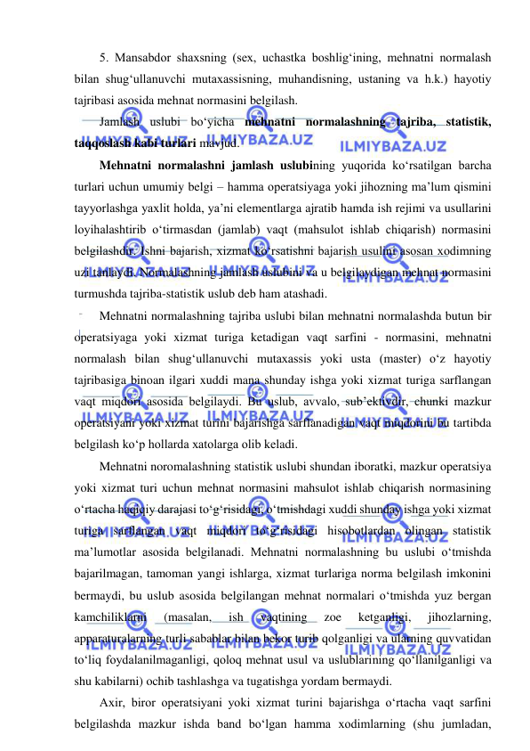  
 
5. Mansabdor shaxsning (sex, uchastka boshlig‘ining, mehnatni normalash 
bilan shug‘ullanuvchi mutaxassisning, muhandisning, ustaning va h.k.) hayotiy 
tajribasi asosida mehnat normasini belgilash. 
Jamlash uslubi bo‘yicha mehnatni normalashning tajriba, statistik, 
taqqoslash kabi turlari mavjud. 
Mehnatni normalashni jamlash uslubining yuqorida ko‘rsatilgan barcha 
turlari uchun umumiy belgi – hamma operatsiyaga yoki jihozning ma’lum qismini 
tayyorlashga yaxlit holda, ya’ni elementlarga ajratib hamda ish rejimi va usullarini 
loyihalashtirib o‘tirmasdan (jamlab) vaqt (mahsulot ishlab chiqarish) normasini 
belgilashdir. Ishni bajarish, xizmat ko‘rsatishni bajarish usulini asosan xodimning 
uzi tanlaydi. Normalashning jamlash uslubini va u belgilaydigan mehnat normasini 
turmushda tajriba-statistik uslub deb ham atashadi. 
Mehnatni normalashning tajriba uslubi bilan mehnatni normalashda butun bir 
operatsiyaga yoki xizmat turiga ketadigan vaqt sarfini - normasini, mehnatni 
normalash bilan shug‘ullanuvchi mutaxassis yoki usta (master) o‘z hayotiy 
tajribasiga binoan ilgari xuddi mana shunday ishga yoki xizmat turiga sarflangan 
vaqt miqdori asosida belgilaydi. Bu uslub, avvalo, sub’ektivdir, chunki mazkur 
operatsiyani yoki xizmat turini bajarishga sarflanadigan vaqt miqdorini bu tartibda 
belgilash ko‘p hollarda xatolarga olib keladi.  
Mehnatni noromalashning statistik uslubi shundan iboratki, mazkur operatsiya 
yoki xizmat turi uchun mehnat normasini mahsulot ishlab chiqarish normasining 
o‘rtacha haqiqiy darajasi to‘g‘risidagi, o‘tmishdagi xuddi shunday ishga yoki xizmat 
turiga sarflangan vaqt miqdori to‘g‘risidagi hisobotlardan olingan statistik 
ma’lumotlar asosida belgilanadi. Mehnatni normalashning bu uslubi o‘tmishda 
bajarilmagan, tamoman yangi ishlarga, xizmat turlariga norma belgilash imkonini 
bermaydi, bu uslub asosida belgilangan mehnat normalari o‘tmishda yuz bergan 
kamchiliklarni 
(masalan, 
ish 
vaqtining 
zoe 
ketganligi, 
jihozlarning, 
apparaturalarning turli sabablar bilan bekor turib qolganligi va ularning quvvatidan 
to‘liq foydalanilmaganligi, qoloq mehnat usul va uslublarining qo‘llanilganligi va 
shu kabilarni) ochib tashlashga va tugatishga yordam bermaydi. 
Axir, biror operatsiyani yoki xizmat turini bajarishga o‘rtacha vaqt sarfini 
belgilashda mazkur ishda band bo‘lgan hamma xodimlarning (shu jumladan, 
