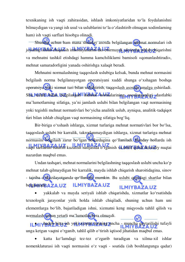  
 
texnikaning ish vaqti zahirasidan, ishlash imkoniyatlaridan to‘la foydalanishni 
bilmaydigan va yangi ish usul va uslublarini to‘la o‘zlashtirib olmagan xodimlarning 
ham) ish vaqti sarflari hisobga olinadi.  
Shuning uchun ham mana shunday asosda belgilangan mehnat normalari ish 
joyining ishlab chiqarish imkoniyatlarini aks ettirmaydi, aksincha ishlab chiqarishni 
va mehnatni tashkil etishdagi hamma kamchiliklarni bamisoli «qonunlashtiradi», 
mehnat samaradorligini yanada oshirishga xalaqit beradi. 
Mehnatni normalashning taqqoslash uslubiga kelsak, bunda mehnat normasini 
belgilash norma belgilanayotgan operatsiyani xuddi shunga o‘xshagan boshqa 
operatsiya yoki xizmat turi bilan solishtirish, taqqoslash asosida amalga oshiriladi. 
Shu uslub bilan belgilangan mehnat normalarining asoslanganligi dastlabki 
ma’lumotlarning sifatiga, ya’ni jamlash uslubi bilan belgilangan vaqt normasining 
yoki tegishli mehnat normativlari bo‘yicha analitik uslub, ayniqsa, analitik-tadqiqot 
turi bilan ishlab chiqilgan vaqt normasining sifatiga bog‘liq. 
Bir-biriga o‘xshash ishlarga, xizmat turlariga mehnat normativlari bor bo‘lsa, 
taqqoslash uslubi bir karralik, takrorlanmaydigan ishlarga, xizmat turlariga mehnat 
normasini belgilash zarur bo‘lgan hollardagina qo‘llaniladi. Bunday hollarda ish 
vaqti sarflarini batafsil kuzatish natijasida o‘rganish va tahlil qilish iktisodiy nuqtai 
nazardan maqbul emas. 
Undan tashqari, mehnat normalarini belgilashning taqqoslash uslubi uncha ko‘p 
mehnat talab qilmaydigan bir karralik, mayda ishlab chiqarish sharoitidagina, sinov 
- tajriba o‘tkazilayotganda qo‘llanishi mumkin. Bu uslubi quyidagi shartlar bilan 
belgilanadi: 
 
yakkalab va mayda seriyali ishlab chiqarishda, xizmatlar ko‘rsatishda 
texnologik jarayonlar yirik holda ishlab chiqiladi, shuning uchun ham uni 
elementlarga bo‘lib, bajariladigan ishni, xizmatni keng miqyosda tahlil qilish va 
normalash uchun yetarli ma’lumotlar bera olmaydi. 
 
hadeb bitta ish yoki xizmat turining uncha - muncha qaytarilishi tufayli 
unga ketgan vaqtni o‘rganib, tahlil qilib o‘tirish iqtisod jihatidan maqbul emas. 
 
katta ko‘lamdagi tez-tez o‘zgarib turadigan va xilma-xil ishlar 
nomenklaturasi ish vaqti normasini o‘z vaqti - soatida (ish boshlangunga qadar) 
