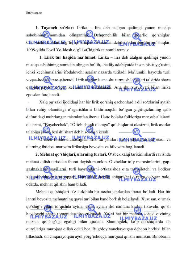 Ilmiybaza.uz 
 
 
1. Tayanch so`zlar: Lirika – lira deb atalgan qadimgi yunon musiqa 
asbobining nomidan olinganligi, Dehqonchilik bilan bog‘liq qo‘shiqlar. 
Chorvachilik bilan bog‘liq qo‘shiqlar. Hunarmandchilik bilan bog‘liq qo‘shiqlar, 
1908-yilda Fozil Yo‘ldosh o‘g‘li «Chigirtka» nomli termasi. 
1. Lirik tur haqida ma’lumot. Lirika – lira deb atalgan qadimgi yunon 
musiqa asbobining nomidan olingan bo‘lib, -badiiy adabiyotda inson his-tuyg‘usini, 
ichki kechinmalarini ifodalovchi asarlar nazarda tutiladi. Ma’lumki, hayotda turli 
voqea-hodisalar ro‘y beradi. Lirik asarlarda ana shu turmush lahzalari ta’sirida shaxs 
qalbida paydo bo‘lgan kechinmalar ifodalanadi. Ana shu xususiyati bilan lirika 
eposdan farqlanadi.  
Xalq og‘zaki ijodidagi har bir lirik qo‘shiq qachonlardir dil so‘zlarini aytish 
bilan ruhiy olamidagi o‘zgarishlarni bildirmoqchi bo‘lgan yigit-qizlarning qalb 
daftaridagi muhrlangan misralardan iborat. Hatto bolalar folkloriga mansub allalarni 
olasizmi, “Boychechak”, “Oftob chiqdi olamga” qo‘shiqlarini olasizmi, lirik asarlar 
talabiga javob berishi shart deb hisoblash kerak. 
O‘zbek folklorshunosligida lirik tur janrlari ko‘pchilikni tashkil etadi va 
ularning ibtidosi marosim lirikasiga bevosita va bilvosita bog‘lanadi.  
2. Mehnat qo‘shiqlari, ularning turlari. O‘zbek xalqi tarixini shartli ravishda 
mehnat qilish tarixidan iborat deyish mumkin. O‘zbeklar to‘y marosimlarini, gap-
gashtaklarni, sayillarni, turli bayramlarni o‘tkazishda o‘ta tashkilotchi va ijodkor 
xalq sifatida shuhrat topgan. Dam olish, hordiq chiqarishni o‘rniga qo‘ygan xalq, 
odatda, mehnat qilishni ham biladi. 
Mehnat qo‘shiqlari o‘z tarkibida bir necha janrlardan iborat bo‘ladi. Har bir 
janrni bevosita mehnatning qaysi turi bilan band bo‘lish belgilaydi. Xususan, o‘rmak 
qo‘shig‘i gilam to‘qishda aytilar ekan, aynan shu namuna kashta tikuvchi, qo‘sh 
haydovchi shaxs tomonidan ijro etilmaydi. Ya’ni har bir mehnat sohasi o‘zining 
maxsus qo‘shig‘iga egaligi bilan ajraladi. Shuningdek, ko‘p qo‘shiqlarda ish 
qurollariga murojaat qilish odati bor. Bug‘doy yanchayotgan dehqon ho‘kizi bilan 
tillashadi, un chiqarayotgan ayol yorg‘ichoqqa murojaat qilishi mumkin. Binobarin, 
