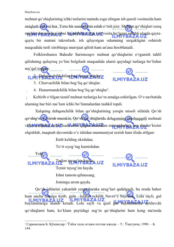 Ilmiybaza.uz 
 
mehnat qo‘shiqlarining ichki turlarini matnda esga olingan ish quroli vositasida ham 
aniqlash imkoni bor. Yana bir xususiyatni eslab o‘tish joiz. Mehnat qo‘shiqlari uzoq 
muddat davomidagi ishni bajarishda o‘ziga xos vosita bo‘lgani sababli ularda qayta-
qayta bir matnni takrorlash, ish qilayotgan odamning sergakligini oshirish 
maqsadida turli xitoblarga murojaat qilish ham an'ana hisoblanadi. 
Folklorshunos Bahodir Sarimsoqov mehnat qo‘shiqlarini o‘rganish tahlil 
qilishning qulayroq yo‘lini belgilash maqsadida ularni quyidagi turlarga bo‘lishni 
ma’qul topgan: 
2. Dehqonchilik bilan bog‘liq qo‘shiqlar. 
3. Chorvachilik bilan bog‘liq qo‘shiqlar. 
4. Hunarmandchilik bilan bog‘liq qo‘shiqlar1. 
Keltirib o‘tilgan tasnif mehnat turlariga ko‘ra amalga oshirilgan. O‘z navbatida 
ularning har biri ma’lum ichki bo‘linmalardan tashkil topdi. 
Xalqning dehqonchilik bilan qo‘shiqlarining yorqin misoli sifatida Qo‘sh 
qo‘shig‘ni keltirish mumkin, Qo‘sh qo‘shiqlarida dehqonning mashaqqatli mehnati 
va bu mehnatni oz bo‘lsada oson qilgan hukizidan minnatdorligi, ana shu ho‘kizini 
olqishlab, maqtash davomida o‘z ishidan mamnuniyat sezish ham ifoda etilgan: 
  
 
Enib kelding ekishdan, 
  
 
To‘rt oyog‘ing kumishdan. 
Yoki 
  
 
Tarlon tayog‘im hayda, 
  
 
Temir tuyog‘im hayda. 
  
 
Ishni tamom qilmasang, 
  
 
Jonimga arom qayda. 
Qo‘sh ishlarini yakunlab yerga baraka urug‘lari qadalgach, bu orada bahor 
ham ancha amalga kirib, gulu –lolalar ochilib Navro‘z bayrami, Lola sayli, gul 
bayramilariga ulanib ketadi. Lola sayli va qizil gul bayramlarida aytiluvchi 
qo‘shiqlarni ham, ko‘klam paytidagi sog‘in qo‘shiqlarini ham keng ma'noda 
                                                           
1 Саримсоқов Б. Қўшиқлар / Ўзбек халқ оғзаки поэтик ижоди. - Т.: Ўқитувчи, 1990. – Б. 
144. 
