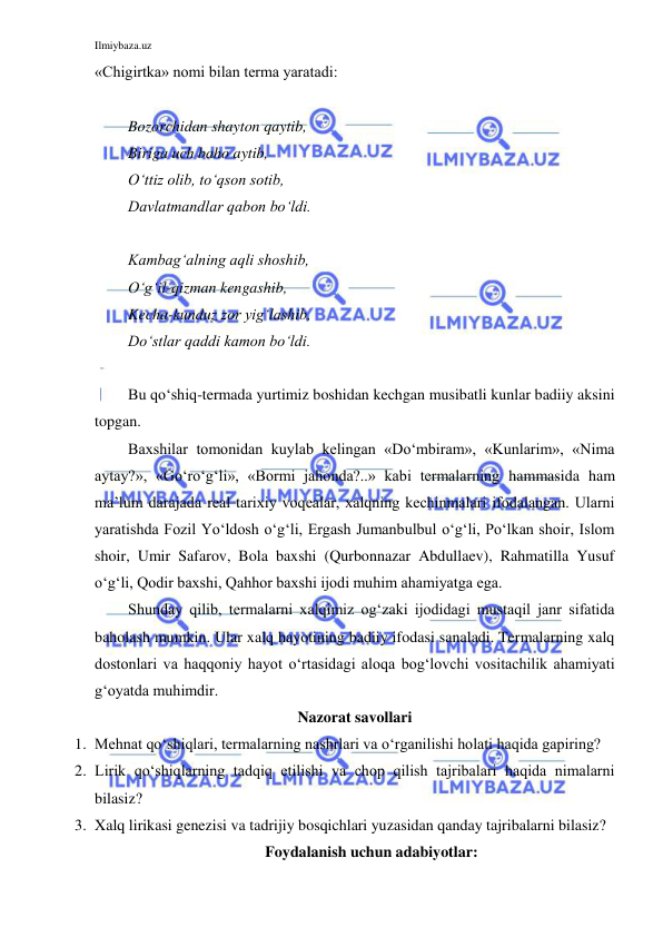 Ilmiybaza.uz 
 
«Chigirtka» nomi bilan terma yaratadi: 
 
Bozorchidan shayton qaytib, 
Biriga uch baho aytib, 
O‘ttiz olib, to‘qson sotib,  
Davlatmandlar qabon bo‘ldi. 
 
Kambag‘alning aqli shoshib, 
O‘g‘il-qizman kengashib, 
Kecha-kunduz zor yig‘lashib, 
Do‘stlar qaddi kamon bo‘ldi. 
 
Bu qo‘shiq-termada yurtimiz boshidan kechgan musibatli kunlar badiiy aksini 
topgan. 
Baxshilar tomonidan kuylab kelingan «Do‘mbiram», «Kunlarim», «Nima 
aytay?», «Go‘ro‘g‘li», «Bormi jahonda?..» kabi termalarning hammasida ham 
ma’lum darajada real tarixiy voqealar, xalqning kechinmalari ifodalangan. Ularni 
yaratishda Fozil Yo‘ldosh o‘g‘li, Ergash Jumanbulbul o‘g‘li, Po‘lkan shoir, Islom 
shoir, Umir Safarov, Bola baxshi (Qurbonnazar Abdullaev), Rahmatilla Yusuf 
o‘g‘li, Qodir baxshi, Qahhor baxshi ijodi muhim ahamiyatga ega. 
Shunday qilib, termalarni xalqimiz og‘zaki ijodidagi mustaqil janr sifatida 
baholash mumkin. Ular xalq hayotining badiiy ifodasi sanaladi. Termalarning xalq 
dostonlari va haqqoniy hayot o‘rtasidagi aloqa bog‘lovchi vositachilik ahamiyati 
g‘oyatda muhimdir. 
Nazorat savollari 
1. Mehnat qo‘shiqlari, termalarning nashrlari va o‘rganilishi holati haqida gapiring? 
2. Lirik qo‘shiqlarning tadqiq etilishi va chop qilish tajribalari haqida nimalarni 
bilasiz? 
3. Xalq lirikasi genezisi va tadrijiy bosqichlari yuzasidan qanday tajribalarni bilasiz? 
Foydalanish uchun adabiyotlar: 
