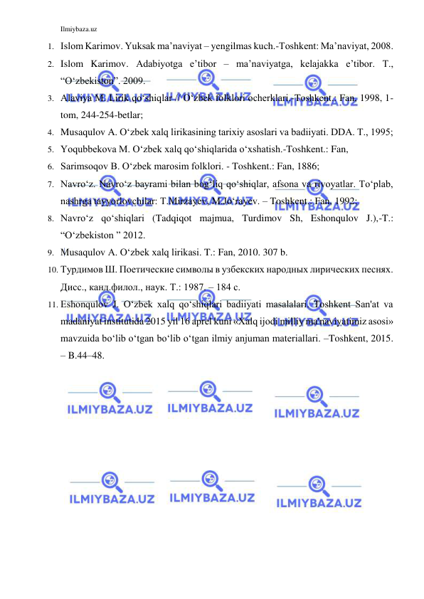 Ilmiybaza.uz 
 
1. Islom Karimov. Yuksak ma’naviyat – yengilmas kuch.-Toshkent: Ma’naviyat, 2008. 
2. Islom Karimov. Adabiyotga e’tibor – ma’naviyatga, kelajakka e’tibor. T., 
“O‘zbekiston”. 2009. 
3. Alaviya M. Lirik qo‘shiqlar // O‘zbek folklori ocherklari.-Toshkent.: Fan, 1998, 1-
tom, 244-254-betlar;  
4. Musaqulov A. O‘zbek xalq lirikasining tarixiy asoslari va badiiyati. DDA. T., 1995;  
5. Yoqubbekova M. O‘zbek xalq qo‘shiqlarida o‘xshatish.-Toshkent.: Fan,  
6. Sarimsoqov B. O‘zbek marosim folklori. - Toshkent.: Fan, 1886;  
7. Navro‘z. Navro‘z bayrami bilan bog‘liq qo‘shiqlar, afsona va rivoyatlar. To‘plab, 
nashrga tayyorlovchilar: T.Mirzayev, M.Jo‘rayev. – Toshkent.: Fan, 1992; 
8. Navro‘z qo‘shiqlari (Tadqiqot majmua, Turdimov Sh, Eshonqulov J.),-T.: 
“O‘zbekiston ” 2012. 
9. Musaqulov A. O‘zbek xalq lirikasi. T.: Fan, 2010. 307 b. 
10. Турдимов Ш. Поетические символы в узбекских народных лирических песнях. 
Дисс., канд.филол., наук. Т.: 1987. – 184 с. 
11. Eshonqulov J. O‘zbek xalq qo‘shiqlari badiiyati masalalari. Toshkent San'at va 
madaniyat institutida 2015 yil 16 aprel kuni «Xalq ijodi milliy ma'naviyatimiz asosi» 
mavzuida bo‘lib o‘tgan bo‘lib o‘tgan ilmiy anjuman materiallari. –Toshkent, 2015. 
– B.44–48.  
 
