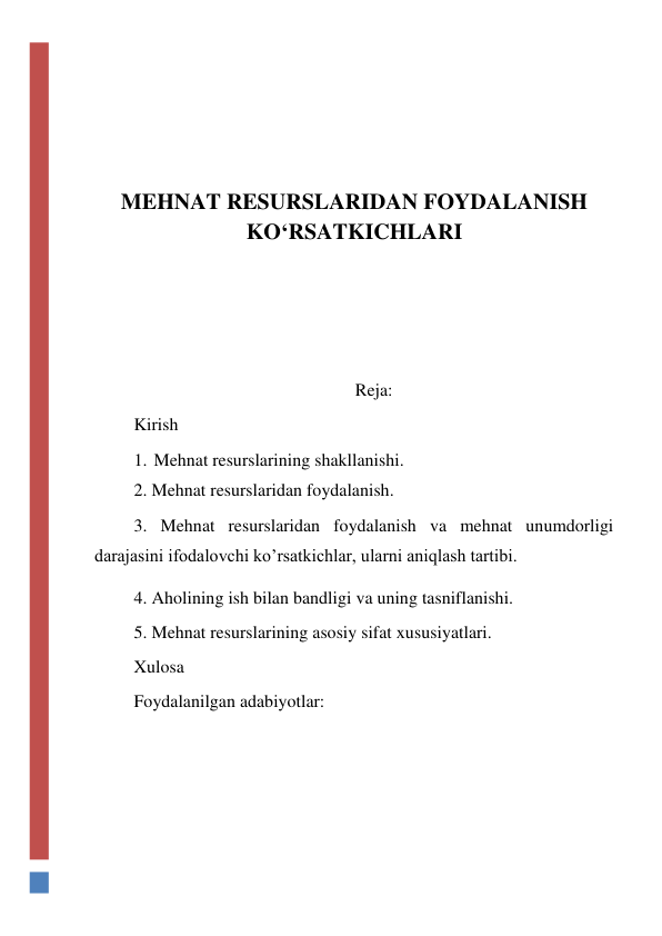  
 
 
 
MEHNAT RESURSLARIDAN FOYDALANISH 
KO‘RSATKICHLARI 
 
 
 
Reja: 
Kirish 
1. Mehnat resurslarining shakllanishi. 
2. Mehnat resurslaridan foydalanish. 
3. Mehnat resurslaridan foydalanish va mehnat unumdorligi           
darajasini ifodalovchi ko’rsatkichlar, ularni aniqlash tartibi. 
4. Aholining ish bilan bandligi va uning tasniflanishi. 
5. Mehnat resurslarining asosiy sifat xususiyatlari. 
Xulosa 
Foydalanilgan adabiyotlar: 
 
 
 
 
