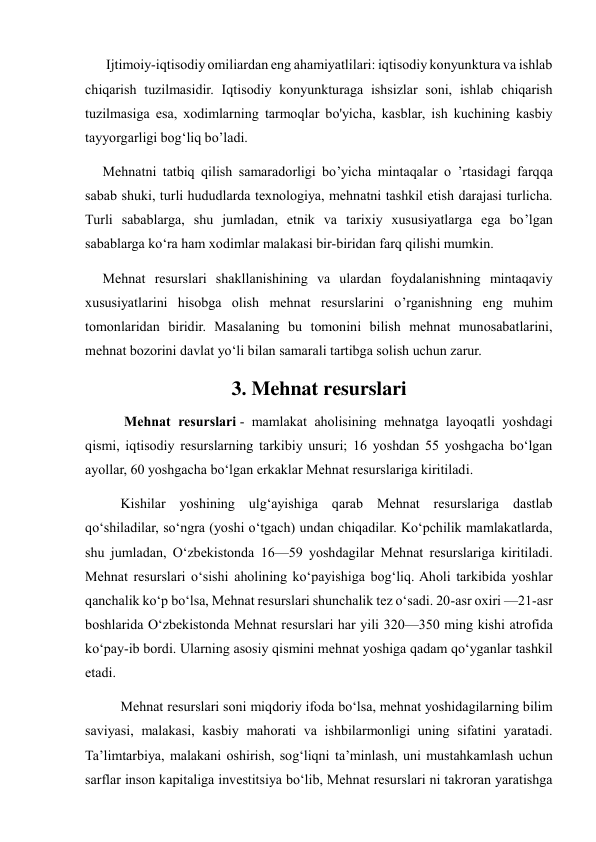       Ijtimoiy-iqtisodiy omiliardan eng ahamiyatlilari: iqtisodiy konyunktura va ishlab 
chiqarish tuzilmasidir. Iqtisodiy konyunkturaga ishsizlar soni, ishlab chiqarish 
tuzilmasiga esa, xodimlarning tarmoqlar bo'yicha, kasblar, ish kuchining kasbiy 
tayyorgarligi bog‘liq bo’ladi.  
     Mehnatni tatbiq qilish samaradorligi bo’yicha mintaqalar o ’rtasidagi farqqa 
sabab shuki, turli hududlarda texnologiya, mehnatni tashkil etish darajasi turlicha. 
Turli sabablarga, shu jumladan, etnik va tarixiy xususiyatlarga ega bo’lgan 
sabablarga ko‘ra ham xodimlar malakasi bir-biridan farq qilishi mumkin.  
     Mehnat resurslari shakllanishining va ulardan foydalanishning mintaqaviy 
xususiyatlarini hisobga olish mehnat resurslarini o’rganishning eng muhim 
tomonlaridan biridir. Masalaning bu tomonini bilish mehnat munosabatlarini, 
mehnat bozorini davlat yo‘li bilan samarali tartibga solish uchun zarur. 
3. Mehnat resurslari 
 Mehnat resurslari - mamlakat aholisining mehnatga layoqatli yoshdagi 
qismi, iqtisodiy resurslarning tarkibiy unsuri; 16 yoshdan 55 yoshgacha boʻlgan 
ayollar, 60 yoshgacha boʻlgan erkaklar Mehnat resurslariga kiritiladi. 
Kishilar yoshining ulgʻayishiga qarab Mehnat resurslariga dastlab 
qoʻshiladilar, soʻngra (yoshi oʻtgach) undan chiqadilar. Koʻpchilik mamlakatlarda, 
shu jumladan, Oʻzbekistonda 16—59 yoshdagilar Mehnat resurslariga kiritiladi. 
Mehnat resurslari oʻsishi aholining koʻpayishiga bogʻliq. Aholi tarkibida yoshlar 
qanchalik koʻp boʻlsa, Mehnat resurslari shunchalik tez oʻsadi. 20-asr oxiri —21-asr 
boshlarida Oʻzbekistonda Mehnat resurslari har yili 320—350 ming kishi atrofida 
koʻpay-ib bordi. Ularning asosiy qismini mehnat yoshiga qadam qoʻyganlar tashkil 
etadi. 
Mehnat resurslari soni miqdoriy ifoda boʻlsa, mehnat yoshidagilarning bilim 
saviyasi, malakasi, kasbiy mahorati va ishbilarmonligi uning sifatini yaratadi. 
Taʼlimtarbiya, malakani oshirish, sogʻliqni taʼminlash, uni mustahkamlash uchun 
sarflar inson kapitaliga investitsiya boʻlib, Mehnat resurslari ni takroran yaratishga 
