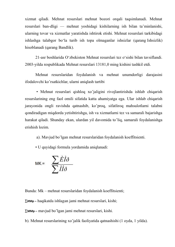 xizmat qiladi. Mehnat resurslari mehnat bozori orqali taqsimlanadi. Mehnat 
resurslari ban-dligi — mehnat yoshidagi kishilarning ish bilan taʼminlanishi, 
ularning tovar va xizmatlar yaratishda ishtirok etishi. Mehnat resurslari tarkibidagi 
ishlashga talabgor boʻla turib ish topa olmaganlar ishsizlar (qarang Ishsizlik) 
hisoblanadi (qarang Bandlik). 
21-asr boshlarida Oʻzbekiston Mehnat resurslari tez oʻsishi bilan tavsiflandi. 
2003-yilda respublikada Mehnat resurslari 13181,0 ming kishini tashkil etdi. 
Mehnat resurslaridan foydalanish va mehnat unumdorligi darajasini 
ifodalovchi ko’rsatkichlar, ularni aniqlash tartibi 
 • Mehnat resurslari qishloq xo’jaligini rivojlantirishda ishlab chiqarish 
resurslarining eng faol omili sifatida katta ahamiyatga ega. Ular ishlab chiqarish 
jarayonida ongli ravishda qatnashib, ko’proq, sifatliroq mahsulotlarni talabni 
qondiradigan miqdorda yetishtirishga, ish va xizmatlarni tez va samarali bajarishga 
harakat qiladi. Shunday ekan, ulardan yil davomida to’liq, samarali foydalanishga 
erishish lozim. 
 a). Mavjud bo’lgan mehnat resurslaridan foydalanish koeffitsienti.  
• U quyidagi formula yordamida aniqlanadi:  
 
 
Bunda: Mk – mehnat resurslaridan foydalanish koeffitsienti;  
ИМр  haqikatda ishlagan jami mehnat resurslari, kishi; 
ММр  mavjud bo’lgan jami mehnat resurslari, kishi.  
b). Mehnat resurslarining xo’jalik faoliyatida qatnashishi (1 oyda, 1 yilda).  
