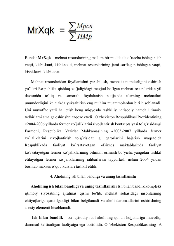  
Bunda: MrXqk – mehnat resurslarining ma'lum bir muddatda o’rtacha ishlagan ish 
vaqti, kishi-kuni, kishi-soati, mehnat resurslarining jami sarflagan ishlagan vaqti, 
kishi-kuni, kishi-soat. 
      Mehnat resurslaridan foydlanishni yaxshilash, mehnat unumdorligini oshirish 
yo’llari Respublika qishloq xo’jaligidagi mavjud bo’lgan mehnat resurslaridan yil 
davomida to’liq va samarali foydalanish natijasida ularning mehnatlari 
unumdorligini kelajakda yuksaltirish eng muhim muammolardan biri hisoblanadi. 
Uni muvaffaqiyatli hal etish keng miqyosda tashkiliy, iqtisodiy hamda ijtimoiy 
tadbirlarni amalga oshirishni taqozo etadi.  O`zbekiston Respublikasi Prezidentining 
«2004-2006 yillarda fermer xo`jaliklarini rivojlantirish kontseptsiyasi to`g`risida»gi 
Farmoni, Respublika Vazirlar Mahkamasining «2005-2007 yillarda fermer 
xo`jaliklarini rivojlantirish to`g`risida» gi qarorlarini bajarish maqsadida 
Respublikada 
faoliyat 
ko`rsatayotgan 
«Biznes 
maktablari»da 
faoliyat 
ko`rsatayotgan fermer xo`jaliklarining bilimini oshirish bo`yicha yangidan tashkil 
etilayotgan fermer xo`jaliklarining rahbarlarini tayyorlash uchun 2004 yildan 
boshlab maxsus o`quv kurslari tashkil etildi. 
4. Aholining ish bilan bandligi va uning tasniflanishi 
      Aholining ish bilan bandligi va uning tasniflanishi Ish bilan bandlik kompleks 
ijtimoiy siyosatning ajralmas qismi bo'lib. mehnat sohasidagi insonlarning 
ehtiyojlariga qaratilganligi bilan belgilanadi va aholi daromadlarini oshirishning 
asosiy elementi hisoblanadi.  
       Ish bilan bandlik - bu iqtisodiy faol aholining qonun hujjatlariga muvofiq, 
daromad keltiradigan faoliyatga ega boiishidir. O ’zbekiston Respublikasining ‘A 
