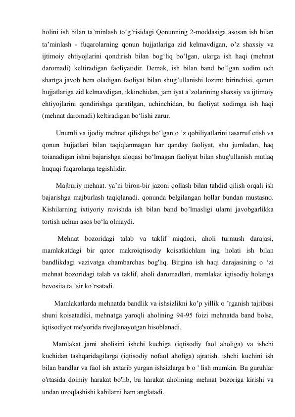 holini ish bilan ta’minlash to‘g’risidagi Qonunning 2-moddasiga asosan ish bilan 
ta’minlash - fuqarolarning qonun hujjatlariga zid kelmavdigan, o’z shaxsiy va 
ijtimoiy ehtiyojlarini qondirish bilan bog‘liq bo’lgan, ularga ish haqi (mehnat 
daromadi) keltiradigan faoliyatidir. Demak, ish bilan band bo’lgan xodim uch 
shartga javob bera oladigan faoliyat bilan shug’ullanishi lozim: birinchisi, qonun 
hujjatlariga zid kelmavdigan, ikkinchidan, jam iyat a’zolarining shaxsiy va ijtimoiy 
ehtiyojlarini qondirishga qaratilgan, uchinchidan, bu faoliyat xodimga ish haqi 
(mehnat daromadi) keltiradigan bo‘lishi zarur.  
        Unumli va ijodiy mehnat qilishga bo‘lgan o ’z qobiliyatlarini tasarruf etish va 
qonun hujjatlari bilan taqiqlanmagan har qanday faoliyat, shu jumladan, haq 
toianadigan ishni bajarishga aloqasi bo‘lmagan faoliyat bilan shug'ullanish mutlaq 
huquqi fuqarolarga tegishlidir.  
        Majburiy mehnat. ya’ni biron-bir jazoni qollash bilan tahdid qilish orqali ish 
bajarishga majburlash taqiqlanadi. qonunda belgilangan hollar bundan mustasno. 
Kishilarning ixtiyoriy ravishda ish bilan band bo’lmasligi ularni javobgarlikka 
tortish uchun asos bo‘la olmaydi.  
         Mehnat bozoridagi talab va taklif miqdori, aholi turmush darajasi, 
mamlakatdagi bir qator makroiqtisodiy koisatkichlam ing holati ish bilan 
bandlikdagi vazivatga chambarchas bog'liq. Birgina ish haqi darajasining o ‘zi 
mehnat bozoridagi talab va taklif, aholi daromadlari, mamlakat iqtisodiy holatiga 
bevosita ta ’sir ko’rsatadi.  
       Mamlakatlarda mehnatda bandlik va ishsizlikni ko’p yillik o ’rganish tajribasi 
shuni koisatadiki, mehnatga yaroqli aholining 94-95 foizi mehnatda band bolsa, 
iqtisodiyot me'yorida rivojlanayotgan hisoblanadi. 
      Mamlakat jami aholisini ishchi kuchiga (iqtisodiy faol aholiga) va ishchi 
kuchidan tashqaridagilarga (iqtisodiy nofaol aholiga) ajratish. ishchi kuchini ish 
bilan bandlar va faol ish axtarib yurgan ishsizlarga b o ' lish mumkin. Bu guruhlar 
o'rtasida doimiy harakat bo'lib, bu harakat aholining mehnat bozoriga kirishi va 
undan uzoqlashishi kabilarni ham anglatadi.  
