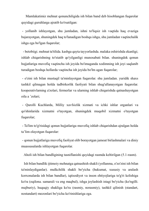      Mamlakatimiz mehnat qonunchiligida ish bilan band deb hisoblangan fuqarolar 
quyidagi guruhlarga ajratib ko'rsatilgan:  
 - yollanib ishlayotgan, shu jumladan, ishni to'liqsiz ish vaqtida haq evaziga 
bajarayotgan, shuningdek haq to'lanadigan boshqa ishga, shu jumladan vaqtinchalik 
ishga ega bo'lgan fuqarolar; 
  - betobiigi. mehnat ta'tilida. kasbga qayta tayyorlashda. malaka oshirishda ekanligi; 
ishlab chiqarishning to'xtatib qo'yilganligi munosabati bilan. shuningdek qonun 
hujjatlariga muvofiq vaqtincha ish joyida bo'imaganda xodimning ish joyi saqlanib 
turadigan boshqa hollarda vaqtincha ish joyida bo'lm agan fuqarolar;  
 - o'zini ish bilan mustaqil ta'minlayotgan fuqarolar. shu jumladan. yuridik shaxs 
tashkil qilmagan holda tadbirkorlik faoliyati bilan shug'ullanayotgan fuqarolar. 
kooperativlarning a'zolari, fermerlar va ularning ishlab chiqarishda qatnashayotgan 
oila a ’zolari;  
 - Qurolli Kuchlarda, Milliy xavfsizlik xizmati va ichki ishlar organlari va 
qo'shinlarida xizmatni o'tayotgan, shuningdek muqobil xizmatni o'tayotgan 
fuqarolar;  
 - Ta'lim to'g'risidagi qonun hujjatlariga muvofiq ishlab chiqarishdan ajralgan holda 
ta’lim olayotgan fuqarolar:  
 - qonun hujjatlariga muvofiq faoliyat olib borayotgan jamoat birlashmalari va diniy 
muassasalarda ishlayotgan fuqarolar.  
   Aholi ish bilan bandligining tasniflanishi quyidagi rasmda keltirilgan (5.1-rasm).     
   Ish bilan bandlik ijtimoiy mehnatga qatnashish shakli (yollanma, o'zo'zini ish bilan 
ta'minlaydiganlar). mulkchilik shakli bo'yicha (hukumat, xususiy va aralash 
korxonalarda ish bilan bandlar), iqtisodiyot va inson ehtiyojlariga to'g'ri kelishiga 
ko'ra (oqilona. samarali va eng maqbul), ishga joylashish istagi bo'yicha (ko'ngilli. 
majburiy), huquqiy shakliga ko'ra (rasmiy, norasmiy), tashkil qilinish (standart, 
nostandart) mezonlari bo'yicha ko'rinishlariga ega. 
