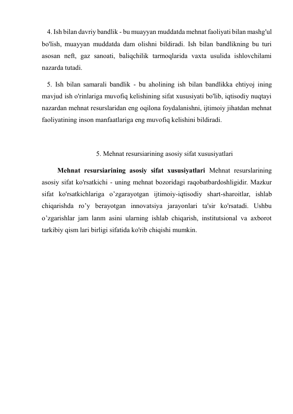    4. Ish bilan davriy bandlik - bu muayyan muddatda mehnat faoliyati bilan mashg'ul 
bo'lish, muayyan muddatda dam olishni bildiradi. Ish bilan bandlikning bu turi 
asosan neft, gaz sanoati, baliqchilik tarmoqlarida vaxta usulida ishlovchilami 
nazarda tutadi.  
   5. Ish bilan samarali bandlik - bu aholining ish bilan bandlikka ehtiyoj ining 
mavjud ish o'rinlariga muvofiq kelishining sifat xususiyati bo'lib, iqtisodiy nuqtayi 
nazardan mehnat resurslaridan eng oqilona foydalanishni, ijtimoiy jihatdan mehnat 
faoliyatining inson manfaatlariga eng muvofiq kelishini bildiradi. 
 
         5. Mehnat resursiarining asosiy sifat xususiyatlari 
         Mehnat resursiarining asosiy sifat xususiyatlari Mehnat resurslarining 
asosiy sifat ko'rsatkichi - uning mehnat bozoridagi raqobatbardoshligidir. Mazkur 
sifat ko'rsatkichlariga o’zgarayotgan ijtimoiy-iqtisodiy shart-sharoitlar, ishlab 
chiqarishda ro’y berayotgan innovatsiya jarayonlari ta'sir ko'rsatadi. Ushbu 
o’zgarishlar jam lanm asini ularning ishlab chiqarish, institutsional va axborot 
tarkibiy qism lari birligi sifatida ko'rib chiqishi mumkin. 
 
