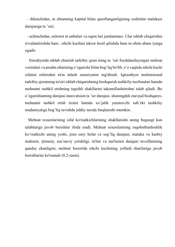   - ikkinchidan, m ehnatning kapital bilan qurollanganligining xodimlar malakasi 
darajasiga ta ’siri;  
  - uchinchidan, axborot m anbalari va oqim lari jamlanmasi. Ular ishlab chiqarishni 
rivojlantirishda ham , ishchi kuchini takror hosil qilishda ham m uhim aham iyatga 
egadir. 
    Itisodiyotda ishlab chiarish tarkibiy qism ining ta ’siri foydalanilayotgan mehnat 
vositalari va predm etlarining o’zgarishi bilan bog’liq bo'lib, o’z vaqtida ishchi kuchi 
sifatini oshirishni ta'm inlash zaruriyatini tug'diradi. Iqtisodiyot institutsional 
tarkibiy qismining ta'siri ishlab chiqarishning boshqarish tashkiliy tuzilmalari hamda 
mehnatni tashkil etishning tegishli shakllarini takomillashtirishni talab qiladi. Bu 
o’zgarishiaming darajasi innovatsion ta ’sir darajasi, shuningdek mavjud boshqaruv, 
mehnatni tashkil etish tizimi hamda xo’jalik yurutuvchi sub’ekt tashkiliy 
madaniyatiga bog’liq ravishda jiddiy tarzda farqlanishi mumkin.  
   Mehnat resurslarining sifat ko'rsatkichlarining shakllanishi uning bugungi kun 
talablariga javob berishini ifoda etadi. Mehnat resurslarining raqobatbardoshlik 
ko’rsatkichi uning yoshi, jism oniy holat va sog’liq darajasi, malaka va kasbiy 
mahorat, ijtimoiy, ma’naviy yetukligi, ta'lim va ma'lumot darajasi tavsiflarining 
qanday ekanligini, mehnat bozorida ishchi kuchining yollash shartlariga javob 
berishlarini ko'rsatadi (8.2-rasm).  
 
