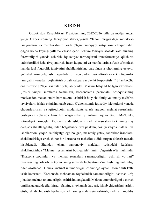  
                                    KIRISH 
O'zbekiston Respublikasi Prezidentining 2022-2026 yillarga mo'ljallangan 
yangi O'zbekistonning taraqqiyot strategiyasida “Jahon miqyosidagi murakkab 
jarayonlarni va mamlakatimiz bosib o'tgan taraqqiyot natijalarini chuqur tahlil 
qilgan holda keyingi yillarda «Inson qadri uchun» tamoyili asosida xalqimizning 
farovonligini yanada oshirish, iqtisodiyot tarmoqlarini transformatsiya qilish va 
tadbirkorlikni jadal rivojlantirish, inson huquqlari va manfaatlarini so'zsiz ta'minlash 
hamda faol fuqarolik jamiyatini shakllantirishga qaratilgan islohotlarning ustuvor 
yo'nalishlarini belgilash maqsadida: ... inson qadrini yuksaltirish va erkin fuqarolik 
jamiyatini yanada rivojlantirish orqali xalqparvar davlat barpo etish ..” bilan bog'liq 
eng ustuvor bo'lgan vazifalar belgilab berildi. Mazkur halqchil bo'lgan vazifalarni 
ijrosini yuqori suratlarda ta'minlash, korxonalarda personalni boshqarishning 
motivatsion mexanizmini ham takomillashtirish bo'yicha ilmiy va amaliy taklif va 
tavsiyalarni ishlab chiqishni talab etadi. O'zbekistonda iqtisodiy islohotlarni yanada 
chuqurlashtirish va iqtisodiyotni modernizatsiyalash jarayoni mehnat resurslarini 
boshqarish sohasida ham tub o'zgarishlar qilinishini taqozo etadi. Ma’lumki, 
iqtisodiyot tarmoqlari faoliyati unda ishlovchi mehnat resurslari tarkibining qay 
darajada shakllanganligi bilan belgilanadi. Shu jihatdan, hozirgi vaqtda malakali va 
ishbilarmon. yuqori salohiyatga ega bo'lgan, ma'naviy yetuk, tadbirkor insonlarni 
shakllantirishga erishish har bir korxona va tashkilot oldida turgan dolzarb masala 
hisoblanadi. 
Shunday 
ekan, 
zamonaviy 
malakali 
iqtisodchi 
kadrlarni 
shakllantirishda '‘Mehnat resurslarini boshqarish” fanini o'rganish o‘ta muhimdir. 
“Korxona xodimlari va mehnat resurslari samaradorligini oshirish yo’llari” 
mavzusining dolzarbligi korxonaning samarali faoliyatini ta’minlashning muhimligi 
bilan asoslanadi. Chunki mehnat unumdorligini oshirishga aynan inson omili katta 
ta'sir ko'rsatadi. Korxonada mehnatdan foydalanish samaradorligini oshirish ko'p 
jihatdan mehnat unumdorligini oshirishni anglatadi. Mehnat unumdorligini oshirish 
omillariga quyidagilar kiradi: fanning rivojlanish darajasi, ishlab chiqarishni tashkil 
etish, ishlab chiqarish tajribasi, ishchilarning malakasini oshirish, mehnatni moddiy 
