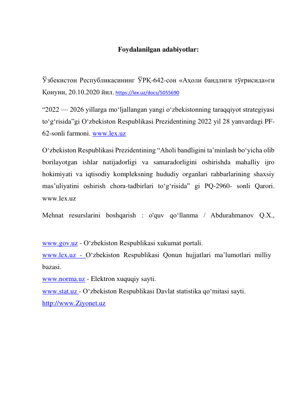  
Foydalanilgan adabiyotlar: 
 
Ўзбекистон Республикасининг ЎРҚ-642-сон «Аҳоли бандлиги тўғрисида»ги 
Қонуни, 20.10.2020 йил. https://lex.uz/docs/5055690 
“2022 — 2026 yillarga mo‘ljallangan yangi o‘zbekistonning taraqqiyot strategiyasi 
to‘g‘risida”gi O‘zbekiston Respublikasi Prezidentining 2022 yil 28 yanvardagi PF-
62-sonli farmoni. www.lex.uz 
O‘zbekiston Respublikasi Prezidentining “Aholi bandligini ta’minlash bo‘yicha olib 
borilayotgan ishlar natijadorligi va samaradorligini oshirishda mahalliy ijro 
hokimiyati va iqtisodiy kompleksning hududiy organlari rahbarlarining shaxsiy 
mas’uliyatini oshirish chora-tadbirlari to‘g‘risida” gi PQ-2960- sonli Qarori. 
www.lex.uz 
Mehnat resurslarini boshqarish : o'quv qo‘llanma / Abdurahmanov Q.X., 
www.gov.uz - O‘zbekiston Respublikasi xukumat portali. 
www.lex.uz - O‘zbekiston Respublikasi Qonun hujjatlari ma’lumotlari milliy 
bazasi. 
www.norma.uz - Elektron xuquqiy sayti. 
www.stat.uz - O‘zbekiston Respublikasi Davlat statistika qo‘mitasi sayti. 
http://www.Ziyonet.uz 
 
 
 
 
