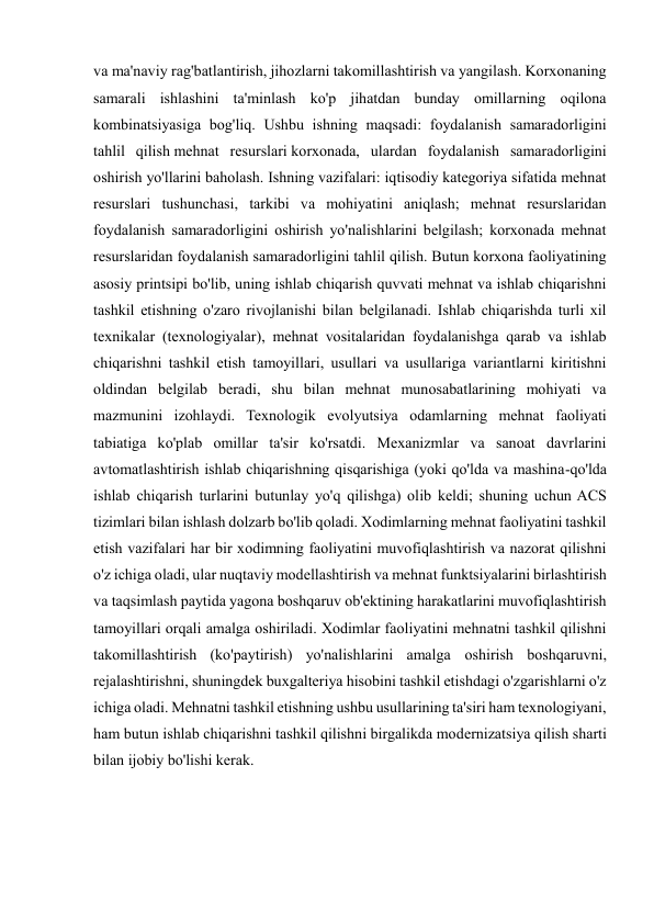 va ma'naviy rag'batlantirish, jihozlarni takomillashtirish va yangilash. Korxonaning 
samarali ishlashini ta'minlash ko'p jihatdan bunday omillarning oqilona 
kombinatsiyasiga bog'liq. Ushbu ishning maqsadi: foydalanish samaradorligini 
tahlil qilish mehnat resurslari korxonada, ulardan foydalanish samaradorligini 
oshirish yo'llarini baholash. Ishning vazifalari: iqtisodiy kategoriya sifatida mehnat 
resurslari tushunchasi, tarkibi va mohiyatini aniqlash; mehnat resurslaridan 
foydalanish samaradorligini oshirish yo'nalishlarini belgilash; korxonada mehnat 
resurslaridan foydalanish samaradorligini tahlil qilish. Butun korxona faoliyatining 
asosiy printsipi bo'lib, uning ishlab chiqarish quvvati mehnat va ishlab chiqarishni 
tashkil etishning o'zaro rivojlanishi bilan belgilanadi. Ishlab chiqarishda turli xil 
texnikalar (texnologiyalar), mehnat vositalaridan foydalanishga qarab va ishlab 
chiqarishni tashkil etish tamoyillari, usullari va usullariga variantlarni kiritishni 
oldindan belgilab beradi, shu bilan mehnat munosabatlarining mohiyati va 
mazmunini izohlaydi. Texnologik evolyutsiya odamlarning mehnat faoliyati 
tabiatiga ko'plab omillar ta'sir ko'rsatdi. Mexanizmlar va sanoat davrlarini 
avtomatlashtirish ishlab chiqarishning qisqarishiga (yoki qo'lda va mashina-qo'lda 
ishlab chiqarish turlarini butunlay yo'q qilishga) olib keldi; shuning uchun ACS 
tizimlari bilan ishlash dolzarb bo'lib qoladi. Xodimlarning mehnat faoliyatini tashkil 
etish vazifalari har bir xodimning faoliyatini muvofiqlashtirish va nazorat qilishni 
o'z ichiga oladi, ular nuqtaviy modellashtirish va mehnat funktsiyalarini birlashtirish 
va taqsimlash paytida yagona boshqaruv ob'ektining harakatlarini muvofiqlashtirish 
tamoyillari orqali amalga oshiriladi. Xodimlar faoliyatini mehnatni tashkil qilishni 
takomillashtirish (ko'paytirish) yo'nalishlarini amalga oshirish boshqaruvni, 
rejalashtirishni, shuningdek buxgalteriya hisobini tashkil etishdagi o'zgarishlarni o'z 
ichiga oladi. Mehnatni tashkil etishning ushbu usullarining ta'siri ham texnologiyani, 
ham butun ishlab chiqarishni tashkil qilishni birgalikda modernizatsiya qilish sharti 
bilan ijobiy bo'lishi kerak. 
 
 
