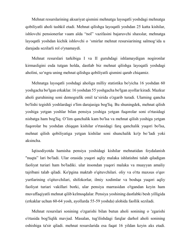       Mehnat resurslarining aksariyat qismini mehnatga layoqatli yoshdagi mehnatga 
qobiliyatli aholi tashkil etadi. Mehnat qilishga layoqatli yoshdan 25 katta kishilar, 
ishlovchi pensionerlar vaam alda “nol” vazifasini bajaruvchi shaxslar, mehnatga 
layoqatli yoshdan kichik ishlovchi o ‘smirlar mehnat resursiarining salmog‘ida u 
darajada sezilarli rol o'ynamaydi.  
      Mehnat resurslari tarkibiga I va II guruhdagi ishlamaydigan nogironlar 
kirmasligini esda tutgan holda, dastlab biz mehnat qilishga layoqatli yoshdagi 
aholini, so‘ngra uning mehnat qilishga qobiliyatli qismini qarab chiqamiz.  
      Mehnatga layoqatli yoshdagi aholiga milliy statistika bo'yicha 16 yoshdan 60 
yoshgacha bo'lgan erkaklar. 16 yoshdan 55 yoshgacha bo'lgan ayollar kiradi. Mazkur 
aholi guruhining soni demografik omil ta‘sirida o'zgarib turadi. Ularning qancha 
bo'lishi tegishli yoshlardagi o'lim darajasiga bog'liq. Bu shuningdek, mehnat qilish 
yoshiga yetgan yoshlar bilan pensiya yoshiga yetgan fuqorolar soni o'rtasidagi 
nisbatga ham bog'liq. O’lim qanchalik kam bo'lsa va mehnat qilish yoshiga yetgan 
fuqorolar bu yoshdan chiqqan kishilar o'rtasidagi farq qanchalik yuqori bo'lsa, 
mehnat qilish qobiliyatiga yetgan kishilar soni shunchalik ko'p bo’ladi yoki 
aksincha.  
      Iqtisodiyotda hamisha pensiya yoshidagi kishilar mehnatidan foydalanish 
"nuqta” lari bo'ladi. Ular orasida yuqori aqliy malaka ishlatishni talab qiladigan 
faoliyat turiari ham bo'ladiki. ular insondan yuqori malaka va muayyan amaliy 
tajribani talab qiladi. Ko'pgina maktab o'qituvchilari. oliy va o'rta maxsus o'quv 
yurtlarining o'qituvchilari, shifokorlar, ilmiy xodimlar va boshqa yuqori aqliy 
faoliyat turiari vakillari borki, ular pensiya marrasidan o'tgandan keyin ham 
muvaffaqiyatli mehnat qilib kelmoqdalar. Pensiya yoshining dastlabki besh yilligida 
(erkaklar uchun 60-64 yosh, ayollarda 55-59 yoshda) alohida faollik seziladi.    
      Mehnat resurslari sonining o'zgarishi bilan butun aholi sonining o 'zgarishi 
o'rtasida bog'liqlik mavjud. Masalan, tug'ilishdagi farqlar darhol aholi sonining 
oshishiga ta'sir qiladi. mehnat resurslarida esa faqat 16 yildan keyin aks etadi. 
