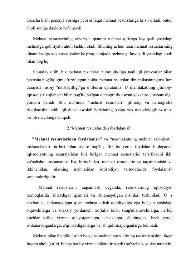 Qancha kishi pensiya yoshiga yetishi faqat mehnat pesurslariga ta’sir qiladi, butun 
aholi soniga daxldor bo’lmavdi.  
      Mehnat resursiarining aksariyat qismini mehnat qilishga layoqatli yoshdagi 
mehnatga qobiliyatli aholi tashkil etadi. Shuning uchun ham mehnat resursiarining 
dinamikasiga xos xususiyatlar ko'proq darajada mehnatga layoqatli yoshdagi aholi 
bilan bog'liq.  
      Shunday qilib, biz mehnat resurslari butun aholiga taalluqli jarayonlar bilan 
bevosita bog'liqligini e’tirof etgan holda, mehnat resurslari dinamikasining ma’lum 
darajada nisbiy ''mustaqilligi”ga e’tiborni qaratamiz. U mamlakatning ijtimoiy-
iqtisodiy rivojlanishi bilan bog'liq bo'lgan demografik asosni yaxshiroq tushunishga 
yordam beradi. Shu ma’noda "mehnat resurslari” ijtimoiy va demografik 
rivojlanishni tahlil qilish va asoslab berishning o'ziga xos metodologik vositasi 
bo’lib maydonga chiqadi. 
2."Mehnat resurslaridan foydalanish” 
     "Mehnat resurslaridan foydalanish” va “mamlakatning mehnat salohiyati” 
tushunchalari bir-biri bilan o'zaro bog'liq. Biz bu yerda foydalanish deganda 
iqtisodiyotning resurslaridan biri bo'lgan mehnat resurslarini ta’riflovchi ikki 
vo'nalishni tushunamiz. Bu, birinchidan, mehnat resurslarining taqsimlanishi va 
ikkinchidan, 
ularning 
mehnatidan 
iqtisodiyot 
tarmoqlarida 
foydalanish 
samaradorligidir 
 
Mehnat 
resurslarini 
taqsimlash 
deganda, 
resurslarning 
iqtisodiyot 
tarmoqlarida ishlaydigan qismlari va ishlamaydigan qismlari tushiniladi. O 'z 
navbatida, ishlamaydigan qism mehnat qilish qobiliyatiga ega bo'lgan yoshdagi 
o'quvchilarga va shaxsiy yordamchi xo‘jalik bilan shug'ullanuvchilarga, harbiy 
kuchlar safida xizmat qilayotganlarga, ishsizlarga, shuningdek. hech yerda 
ishlamavdiganlarga, o'qimaydiganlarga va ish qidirmaydiganlarga bolinadi.  
      Mehnat bilan bandlik turlari bo'yicha mehnat reurslarining taqsimlanishini faqat 
fuqaro aholi (ya’ni, bunga harbiy xizmatchilar kirmaydi) bo'yicha kuzatish mumkin.       
