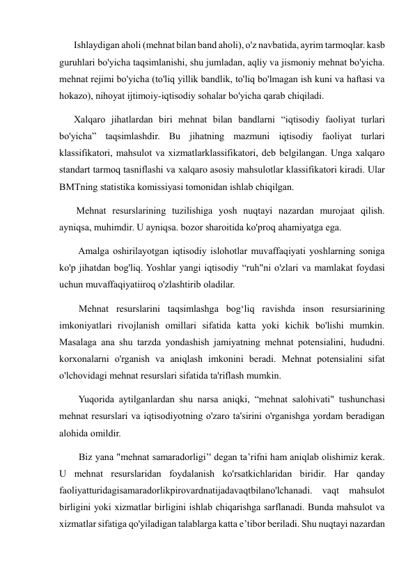       Ishlaydigan aholi (mehnat bilan band aholi), o'z navbatida, ayrim tarmoqlar. kasb 
guruhlari bo'yicha taqsimlanishi, shu jumladan, aqliy va jismoniy mehnat bo'yicha. 
mehnat rejimi bo'yicha (to'liq yillik bandlik, to'liq bo'lmagan ish kuni va haftasi va 
hokazo), nihoyat ijtimoiy-iqtisodiy sohalar bo'yicha qarab chiqiladi.  
      Xalqaro jihatlardan biri mehnat bilan bandlarni “iqtisodiy faoliyat turlari 
bo'yicha” taqsimlashdir. Bu jihatning mazmuni iqtisodiy faoliyat turlari 
klassifikatori, mahsulot va xizmatlarklassifikatori, deb belgilangan. Unga xalqaro 
standart tarmoq tasniflashi va xalqaro asosiy mahsulotlar klassifikatori kiradi. Ular 
BMTning statistika komissiyasi tomonidan ishlab chiqilgan.  
       Mehnat resurslarining tuzilishiga yosh nuqtayi nazardan murojaat qilish. 
ayniqsa, muhimdir. U ayniqsa. bozor sharoitida ko'proq ahamiyatga ega. 
        Amalga oshirilayotgan iqtisodiy islohotlar muvaffaqiyati yoshlarning soniga 
ko'p jihatdan bog'liq. Yoshlar yangi iqtisodiy “ruh"ni o'zlari va mamlakat foydasi 
uchun muvaffaqiyatiiroq o'zlashtirib oladilar.  
        Mehnat resurslarini taqsimlashga bog‘liq ravishda inson resursiarining 
imkoniyatlari rivojlanish omillari sifatida katta yoki kichik bo'lishi mumkin. 
Masalaga ana shu tarzda yondashish jamiyatning mehnat potensialini, hududni. 
korxonalarni o'rganish va aniqlash imkonini beradi. Mehnat potensialini sifat 
o'lchovidagi mehnat resurslari sifatida ta'riflash mumkin.  
        Yuqorida aytilganlardan shu narsa aniqki, “mehnat salohivati" tushunchasi 
mehnat resurslari va iqtisodiyotning o'zaro ta'sirini o'rganishga yordam beradigan 
alohida omildir.  
        Biz yana "mehnat samaradorligi’' degan ta’rifni ham aniqlab olishimiz kerak. 
U mehnat resurslaridan foydalanish ko'rsatkichlaridan biridir. Har qanday 
faoliyatturidagisamaradorlikpirovardnatijadavaqtbilano'lchanadi. vaqt mahsulot 
birligini yoki xizmatlar birligini ishlab chiqarishga sarflanadi. Bunda mahsulot va 
xizmatlar sifatiga qo'yiladigan talablarga katta e’tibor beriladi. Shu nuqtayi nazardan 
