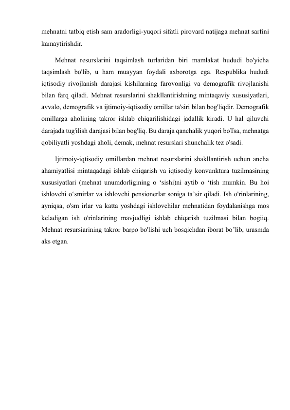 mehnatni tatbiq etish sam aradorligi-yuqori sifatli pirovard natijaga mehnat sarfini 
kamaytirishdir.  
        Mehnat resurslarini taqsimlash turlaridan biri mamlakat hududi bo'yicha 
taqsimlash bo'lib, u ham muayyan foydali axborotga ega. Respublika hududi 
iqtisodiy rivojlanish darajasi kishilarning farovonligi va demografik rivojlanishi 
bilan farq qiladi. Mehnat resurslarini shakllantirishning mintaqaviy xususiyatlari, 
avvalo, demografik va ijtimoiy-iqtisodiy omillar ta'siri bilan bog'liqdir. Demografik 
omillarga aholining takror ishlab chiqarilishidagi jadallik kiradi. U hal qiluvchi 
darajada tug'ilish darajasi bilan bog'liq. Bu daraja qanchalik yuqori boTsa, mehnatga 
qobiliyatli yoshdagi aholi, demak, mehnat resurslari shunchalik tez o'sadi.  
        Ijtimoiy-iqtisodiy omillardan mehnat resurslarini shakllantirish uchun ancha 
ahamiyatlisi mintaqadagi ishlab chiqarish va iqtisodiy konvunktura tuzilmasining 
xususiyatlari (mehnat unumdorligining o ‘sishi)ni aytib o ‘tish mumkin. Bu hoi 
ishlovchi o‘smirlar va ishlovchi pensionerlar soniga ta’sir qiladi. Ish o'rinlarining, 
ayniqsa, o'sm irlar va katta yoshdagi ishlovchilar mehnatidan foydalanishga mos 
keladigan ish o'rinlarining mavjudligi ishlab chiqarish tuzilmasi bilan bogiiq.    
Mehnat resursiarining takror barpo bo'lishi uch bosqichdan iborat bo’lib, urasmda 
aks etgan. 
 
 
