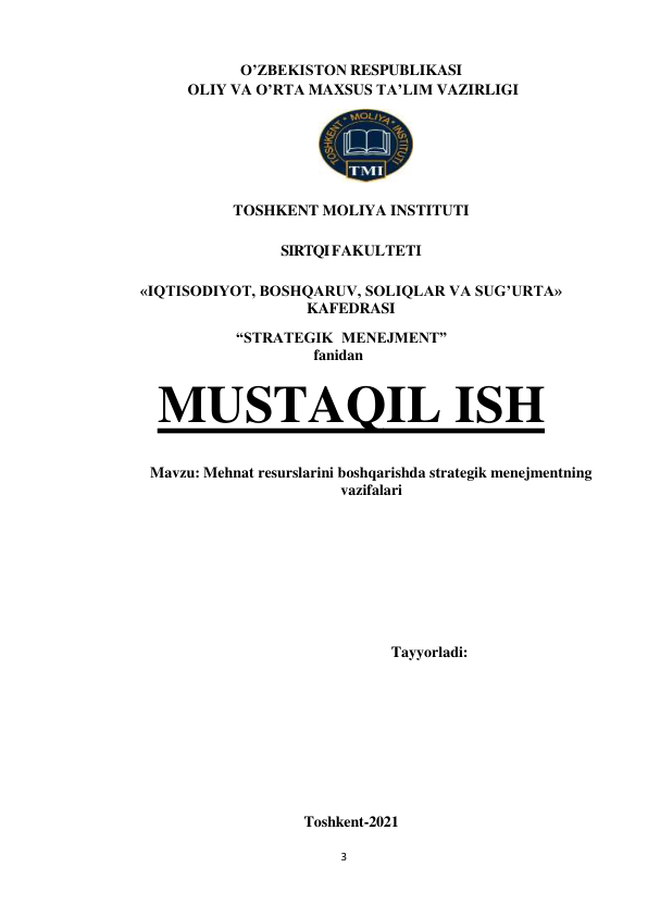 3 
 
O’ZBEKISTON RESPUBLIKASI 
OLIY VA O’RTA MAXSUS TA’LIM VAZIRLIGI 
 
 
TOSHKENT MOLIYA INSTITUTI  
SIRTQI FAKULTETI 
«IQTISODIYOT, BOSHQARUV, SOLIQLAR VA SUG’URTA»  
KAFEDRASI 
 
                       “STRATEGIK MENEJMENT” 
fanidan 
MUSTAQIL ISH 
 
 
Mavzu: Mehnat resurslarini boshqarishda strategik menejmentning 
vazifalari 
 
 
 
 
 
 
 
 
 
Tayyorladi:  
 
 
 
 
 
 
 
 
 
Toshkent-2021 
 
 
