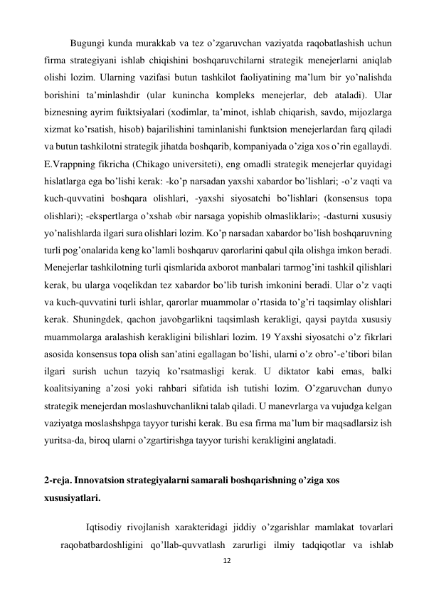 12 
 
 
Bugungi kunda murakkab va tez o’zgaruvchan vaziyatda raqobatlashish uchun 
firma strategiyani ishlab chiqishini boshqaruvchilarni strategik menejerlarni aniqlab 
olishi lozim. Ularning vazifasi butun tashkilot faoliyatining ma’lum bir yo’nalishda 
borishini ta’minlashdir (ular kunincha kompleks menejerlar, deb ataladi). Ular 
biznesning ayrim fuiktsiyalari (xodimlar, ta’minot, ishlab chiqarish, savdo, mijozlarga 
xizmat ko’rsatish, hisob) bajarilishini taminlanishi funktsion menejerlardan farq qiladi 
va butun tashkilotni strategik jihatda boshqarib, kompaniyada o’ziga xos o’rin egallaydi. 
E.Vrappning fikricha (Chikago universiteti), eng omadli strategik menejerlar quyidagi 
hislatlarga ega bo’lishi kerak: -ko’p narsadan yaxshi xabardor bo’lishlari; -o’z vaqti va 
kuch-quvvatini boshqara olishlari, -yaxshi siyosatchi bo’lishlari (konsensus topa 
olishlari); -ekspertlarga o’xshab «bir narsaga yopishib olmasliklari»; -dasturni xususiy 
yo’nalishlarda ilgari sura olishlari lozim. Ko’p narsadan xabardor bo’lish boshqaruvning 
turli pog’onalarida keng ko’lamli boshqaruv qarorlarini qabul qila olishga imkon beradi. 
Menejerlar tashkilotning turli qismlarida axborot manbalari tarmog’ini tashkil qilishlari 
kerak, bu ularga voqelikdan tez xabardor bo’lib turish imkonini beradi. Ular o’z vaqti 
va kuch-quvvatini turli ishlar, qarorlar muammolar o’rtasida to’g’ri taqsimlay olishlari 
kerak. Shuningdek, qachon javobgarlikni taqsimlash kerakligi, qaysi paytda xususiy 
muammolarga aralashish kerakligini bilishlari lozim. 19 Yaxshi siyosatchi o’z fikrlari 
asosida konsensus topa olish san’atini egallagan bo’lishi, ularni o’z obro’-e’tibori bilan 
ilgari surish uchun tazyiq ko’rsatmasligi kerak. U diktator kabi emas, balki 
koalitsiyaning a’zosi yoki rahbari sifatida ish tutishi lozim. O’zgaruvchan dunyo 
strategik menejerdan moslashuvchanlikni talab qiladi. U manevrlarga va vujudga kelgan 
vaziyatga moslashshpga tayyor turishi kerak. Bu esa firma ma’lum bir maqsadlarsiz ish 
yuritsa-da, biroq ularni o’zgartirishga tayyor turishi kerakligini anglatadi. 
 
2-reja. Innovatsion strategiyalarni samarali boshqarishning o’ziga xos 
xususiyatlari. 
 
Iqtisodiy rivojlanish xarakteridagi jiddiy o’zgarishlar mamlakat tovarlari 
raqobatbardoshligini qo’llab-quvvatlash zarurligi ilmiy tadqiqotlar va ishlab 
