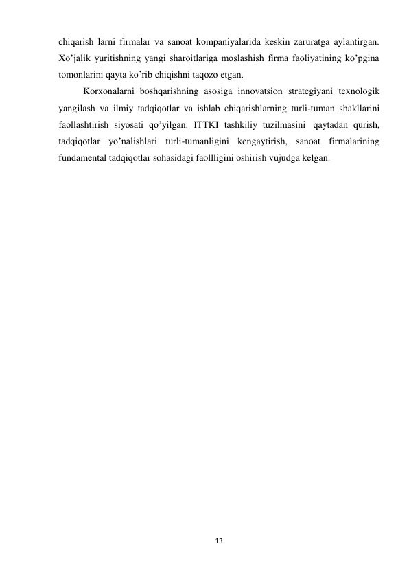 13 
 
chiqarish larni firmalar va sanoat kompaniyalarida keskin zaruratga aylantirgan. 
Xo’jalik yuritishning yangi sharoitlariga moslashish firma faoliyatining ko’pgina 
tomonlarini qayta ko’rib chiqishni taqozo etgan. 
Korxonalarni boshqarishning asosiga innovatsion strategiyani texnologik 
yangilash va ilmiy tadqiqotlar va ishlab chiqarishlarning turli-tuman shakllarini 
faollashtirish siyosati qo’yilgan. ITTKI tashkiliy tuzilmasini qaytadan qurish, 
tadqiqotlar yo’nalishlari turli-tumanligini kengaytirish, sanoat firmalarining 
fundamental tadqiqotlar sohasidagi faollligini oshirish vujudga kelgan. 
