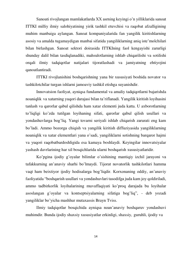 14 
 
Sanoati rivojlangan mamlakatlarda XX asrning keyingi o’n yilliklarida sanoat 
ITTKI milliy ilmiy salohiyatining yirik tashkil etuvchisi va raqobat afzalligining 
muhim manbaiga aylangan. Sanoat kompaniyalarida fan yangilik kiritishlarning 
asosiy va amalda tugamaydigan manbai sifatida yangiliklarning aniq iste’molchilari 
bilan birlashgan. Sanoat sektori doirasida ITTKIning faol kengayishi zarurligi 
shunday dalil bilan tasdiqlanadiki, mahsulotlarning ishlab chiqarilishi va sotilishi 
orqali ilmiy tadqiqotlar natijalari tijoratlashadi va jamiyatning ehtiyojini 
qanoatlantiradi. 
ITTKI rivojlanishini boshqarishning yana bir xususiyati boshida novator va 
tashkilotchilar turgan ishlarni jamoaviy tashkil etishga suyanishdir. 
Innovatsion faoliyat, ayniqsa fundamental va amaliy tadqiqotlarni bajarishda 
noaniqlik va xatarning yuqori darajasi bilan ta’riflanadi. Yangilik kiritish loyihasini 
tanlash va qarorlar qabul qilishda ham xatar elementi juda katta. U axborotlarning 
to’liqligi ko’zda tutilgan loyihaning sifati, qarorlar qabul qilish usullari va 
yondashuvlarga bog’liq. Yangi tovarni seriyali ishlab chiqarish zarurati eng kam 
bo’ladi. Ammo bozorga chiqish va yangilik kiritish diffuziyasida yangiliklarning 
noaniqlik va xatar elementlari yana o’sadi, yangiliklarni sotishning barqaror hajmi 
va yuqori raqobatbardoshligida esa kamaya boshlaydi. Keyingilar innovatsiyalar 
yashash davrlarining har xil bosqichlarida ularni boshqarish xususiyatlaridir. 
Ko’pgina ijodiy g’oyalar bilimlar o’sishining mantiqiy izchil jarayoni va 
tafakkurning an’anaviy sharhi bo’lmaydi. Tijorat novatorlik tashkilotlari hamma 
vaqt ham beixtiyor ijodiy hodisalarga bog’liqdir. Korxonaning oddiy, an’anaviy 
faoliyatida “boshqarish usullari va yondashuvlari tasodifga juda kam joy qoldiriladi, 
ammo tadbirkorlik loyihalarining muvaffaqiyati ko’proq darajada bu loyihalar 
asoslangan g’oyalar va kontseptsiyalarning sifatiga bog’liq”, - deb yozadi 
yangiliklar bo’yicha mashhur mutaxassis Brayn Tviss. 
Ilmiy tadqiqotlar bosqichida ayniqsa noan’anaviy boshqaruv yondashuvi 
muhimdir. Bunda ijodiy shaxsiy xususiyatlar erkinligi, shaxsiy, guruhli, ijodiy va 
