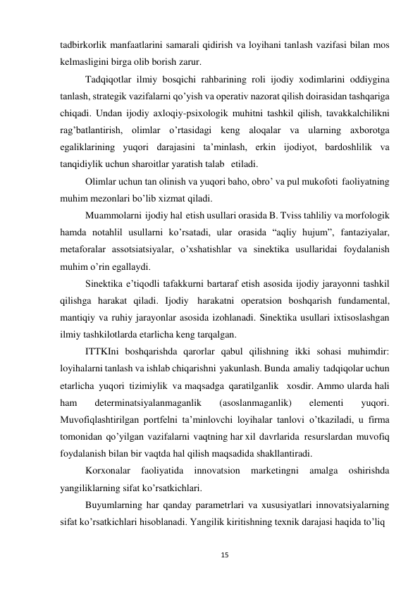 15 
 
tadbirkorlik manfaatlarini samarali qidirish va loyihani tanlash vazifasi bilan mos 
kelmasligini birga olib borish zarur. 
Tadqiqotlar ilmiy bosqichi rahbarining roli ijodiy xodimlarini oddiygina 
tanlash, strategik vazifalarni qo’yish va operativ nazorat qilish doirasidan tashqariga 
chiqadi. Undan ijodiy axloqiy-psixologik muhitni tashkil qilish, tavakkalchilikni 
rag’batlantirish, olimlar o’rtasidagi keng aloqalar va ularning axborotga 
egaliklarining yuqori darajasini ta’minlash, erkin ijodiyot, bardoshlilik va 
tanqidiylik uchun sharoitlar yaratish talab etiladi. 
Olimlar uchun tan olinish va yuqori baho, obro’ va pul mukofoti faoliyatning 
muhim mezonlari bo’lib xizmat qiladi. 
Muammolarni ijodiy hal etish usullari orasida B. Tviss tahliliy va morfologik 
hamda notahlil usullarni ko’rsatadi, ular orasida “aqliy hujum”, fantaziyalar, 
metaforalar assotsiatsiyalar, o’xshatishlar va sinektika usullaridai foydalanish 
muhim o’rin egallaydi. 
Sinektika e’tiqodli tafakkurni bartaraf etish asosida ijodiy jarayonni tashkil 
qilishga harakat qiladi. Ijodiy harakatni operatsion boshqarish fundamental, 
mantiqiy va ruhiy jarayonlar asosida izohlanadi. Sinektika usullari ixtisoslashgan 
ilmiy tashkilotlarda etarlicha keng tarqalgan. 
ITTKIni boshqarishda qarorlar qabul qilishning ikki sohasi muhimdir: 
loyihalarni tanlash va ishlab chiqarishni yakunlash. Bunda amaliy tadqiqolar uchun 
etarlicha yuqori tizimiylik va maqsadga qaratilganlik xosdir. Ammo ularda hali 
ham 
determinatsiyalanmaganlik 
(asoslanmaganlik) 
elementi 
yuqori. 
Muvofiqlashtirilgan portfelni ta’minlovchi loyihalar tanlovi o’tkaziladi, u firma 
tomonidan qo’yilgan vazifalarni vaqtning har xil davrlarida resurslardan muvofiq 
foydalanish bilan bir vaqtda hal qilish maqsadida shakllantiradi. 
Korxonalar 
faoliyatida 
innovatsion 
marketingni 
amalga 
oshirishda 
yangiliklarning sifat ko’rsatkichlari. 
Buyumlarning har qanday parametrlari va xususiyatlari innovatsiyalarning 
sifat ko’rsatkichlari hisoblanadi. Yangilik kiritishning texnik darajasi haqida to’liq 
