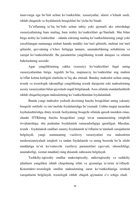 16 
 
tasavvurga ega bo’lish uchun ko’rsatkichlar, xususiyatlar, ularni o’lchash usuli, 
ishlab chiqarish va foydalanish bosqichlari bo’yicha bo’linadi. 
Ta’riflarning to’liq bo’lishi uchun tabiiy yoki qiymatli aks ettirishdagi 
xususiyatlarning ham mutlaq, ham nisbiy ko’rsatkichlari qo’llaniladi. Shu bilan 
birga nisbiy ko’rsatkichlar – odatda eskining mutlaq ko’rsatkichlarining yangi yoki 
yaxshilangan namunaga nisbati hamda moddiy iste’mol qilinishi, mehnat iste’mol 
qilinishi, quvvatning o’lchov birligiga tannarx, unumdorlikning solishtirma va 
xarajat ko’rsatkichlaridir. Bu parametrlar yangilikning texnik darajasi va sifatini 
baholashning asosidir. 
Agar 
yangiliklarning 
yakka 
(xususiy) 
ko’rsatkichlari 
faqat 
uning 
xususiyatlaridan biriga tegishli bo’lsa, majmuaviy ko’rsatkichlar eng muhim 
ta’riflar ketma-ketligini etarlicha to’liq aks ettiradi. Bunday mahsulot uchun uning 
texnik va texnologik takomilligi yangilikning texnik darajasini eski mahsulotning 
asosiy xususiyatlari bilan qiyoslash orqali belgilanadi. Asos sifatida standartlashtirib 
ishlab chiqarilayotgan mahsulotning ko’rsatkichlaridan foydalaniladi. 
Bunda yangi mahsulot yashash davrining barcha bosqichlari uning yakuniy 
bosqichi sotilishi va iste’molida foydalanishga bo’ysunadi. Ushbu nuqtai nazardan 
loyihalashtirishga ilmiy-texnik faoliyatning bosqichi sifatida qarash mumkin emas, 
chunki ITTKIning barcha bosqichlari yangi tovar namunasining istiqbolli 
rivojlanishiga, shu jumladan foydalanish samaradorligiga qaratilgan. Masalan, 
texnik - foydalanish omillari zaruriy foydalanish ta’riflarini ta’minlash xarajatlarini 
belgilaydi, 
yangi 
namunaning 
vazifaviy 
xususiyatlari 
esa 
mahsulotni 
modernizatsiyalash istiqboli va undan foydalanish va uning bozorda bo’la olishi 
muddatiga ta’sir ko’rsatuvchi vazifaviy parametrlari (quvvati, ishonchliligi, 
unumdorligi, xizmat muddati) ning dinamik zahirasini belgilaydi. 
Tashkiliy-iqtisodiy omillar makroiqtisodiy, mikroiqtisodiy va tashkiliy 
jihatlarni yangilikni ishlab chiqishning sifati va qiymatiga ta’sirini ta’riflaydi. 
Konstruktiv-texnologik omillar mahsulotning zarur ko’rsatkichlariga erishish 
xarajatlarini belgilaydi, texnologik ishlab chiqish qiymatini o’z ichiga oladi. 
