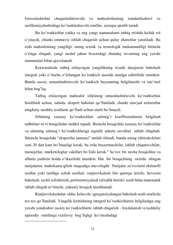 17 
 
Ixtisoslashishni chuqurlashtiruvchi va mahsulotlarning standartlashuvi va 
unifikatsiyalashishiga ko’maklashuvchi omillar, ayniqsa ajralib turadi. 
Bu ko’rsatkichlar yakka va eng yangi namunalarni tatbiq etishda kichik rol 
o’ynaydi, chunki ommaviy ishlab chiqarish uchun qulay sharoitlar yaratiladi. Bu 
erda mahsulotning yangiligi, uning texnik va texnologik mukammalligi birinchi 
o’ringa chiqadi, yangi model jahon bozoridagi shunday tovarning eng yaxshi 
namunalari bilan qiyoslanadi. 
Korxonalarda tatbiq etilayotgan yangilikning texnik darajasini baholash 
integral yoki o’rtacha o’lchangan ko’rsatkich asosida amalga oshirilishi mumkin. 
Bunda asosiy umumlashtiruvchi ko’rsatkich buyumning belgilanishi va iste’mol 
bilan bog’liq. 
Tatbiq etilayotgan mahsulot sifatining umumlashtiruvchi ko’rsatkichini 
hisoblash uchun, odatda, ekspert baholari qo’llaniladi, chunki mavjud axborotlar 
miqdoriy moddiy usullarni qo’llash uchun etarli bo’lmaydi. 
Sifatning xususiy ko’rsatkichlari salmog’i koeffitsientlarini belgilash 
tadbirlari to’rt bosqichdan tashkil topadi. Birinchi bosqichda xususiy ko’rsatkichlar 
va ularning salmog’i ko’rsatkichlariga tegishli anketa savollari ishlab chiqiladi. 
Ikkinchi bosqichda “ekspertlar jamoasi” tanlab olinadi, bunda uning ishtirokchilari 
soni 20 dan kam bo’lmasligi kerak, bu erda buyurtmachilar, ishlab chiqaruvchilar, 
menejerlar, marketologlar vakillari bo’lishi kerak.4 So’rov bir necha bosqichlar va 
albatta yashirin holda o’tkazilishi mumkin. Har bir bosqichning oxirida olingan 
natijalarini muhokama qilish maqsadga muvofiqdir. Natijalar so’rovlarni ehtimolli 
usullar yoki tartibga solish usullari: ranjirovkalash (bir qatorga terish), bevosita 
baholash, izchil solishtirish, preferentsiyalash (afzallik berish) usuli bilan matematik 
ishlab chiqish to’rtinchi, yakuniy bosqich hisoblanadi. 
Ranjirovkalashdan oldin keluvchi agregatsiyalangan baholash usuli etarlicha 
tez-tez qo’llaniladi. Yangilik kiritishning integral ko’rsatkichlarini belgilashga eng 
yaxshi yondoshuv asosiy ko’rsatkichlarni ishlab chiqarish – foydalanish va tashkiliy 
iqtisodiy omillarga vazifaviy bog’liqligi ko’rinishidagi 
 
