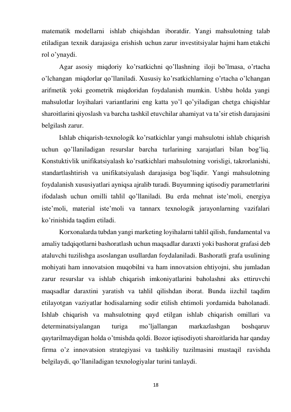 18 
 
matematik modellarni ishlab chiqishdan iboratdir. Yangi mahsulotning talab 
etiladigan texnik darajasiga erishish uchun zarur investitsiyalar hajmi ham etakchi 
rol o’ynaydi. 
Agar asosiy miqdoriy ko’rsatkichni qo’llashning iloji bo’lmasa, o’rtacha 
o’lchangan miqdorlar qo’llaniladi. Xususiy ko’rsatkichlarning o’rtacha o’lchangan 
arifmetik yoki geometrik miqdoridan foydalanish mumkin. Ushbu holda yangi 
mahsulotlar loyihalari variantlarini eng katta yo’l qo’yiladigan chetga chiqishlar 
sharoitlarini qiyoslash va barcha tashkil etuvchilar ahamiyat va ta’sir etish darajasini 
belgilash zarur. 
Ishlab chiqarish-texnologik ko’rsatkichlar yangi mahsulotni ishlab chiqarish 
uchun qo’llaniladigan resurslar barcha turlarining xarajatlari bilan bog’liq. 
Konstuktivlik unifikatsiyalash ko’rsatkichlari mahsulotning vorisligi, takrorlanishi, 
standartlashtirish va unifikatsiyalash darajasiga bog’liqdir. Yangi mahsulotning 
foydalanish xususiyatlari ayniqsa ajralib turadi. Buyumning iqtisodiy parametrlarini 
ifodalash uchun omilli tahlil qo’llaniladi. Bu erda mehnat iste’moli, energiya 
iste’moli, material iste’moli va tannarx texnologik jarayonlarning vazifalari 
ko’rinishida taqdim etiladi. 
Korxonalarda tubdan yangi marketing loyihalarni tahlil qilish, fundamental va 
amaliy tadqiqotlarni bashoratlash uchun maqsadlar daraxti yoki bashorat grafasi deb 
ataluvchi tuzilishga asoslangan usullardan foydalaniladi. Bashoratli grafa usulining 
mohiyati ham innovatsion muqobilni va ham innovatsion ehtiyojni, shu jumladan 
zarur resurslar va ishlab chiqarish imkoniyatlarini baholashni aks ettiruvchi 
maqsadlar daraxtini yaratish va tahlil qilishdan iborat. Bunda iizchil taqdim 
etilayotgan vaziyatlar hodisalarning sodir etilish ehtimoli yordamida baholanadi. 
Ishlab chiqarish va mahsulotning qayd etilgan ishlab chiqarish omillari va 
determinatsiyalangan 
turiga 
mo’ljallangan 
markazlashgan 
boshqaruv 
qaytarilmaydigan holda o’tmishda qoldi. Bozor iqtisodiyoti sharoitlarida har qanday 
firma o’z innovatsion strategiyasi va tashkiliy tuzilmasini mustaqil ravishda 
belgilaydi, qo’llaniladigan texnologiyalar turini tanlaydi.
