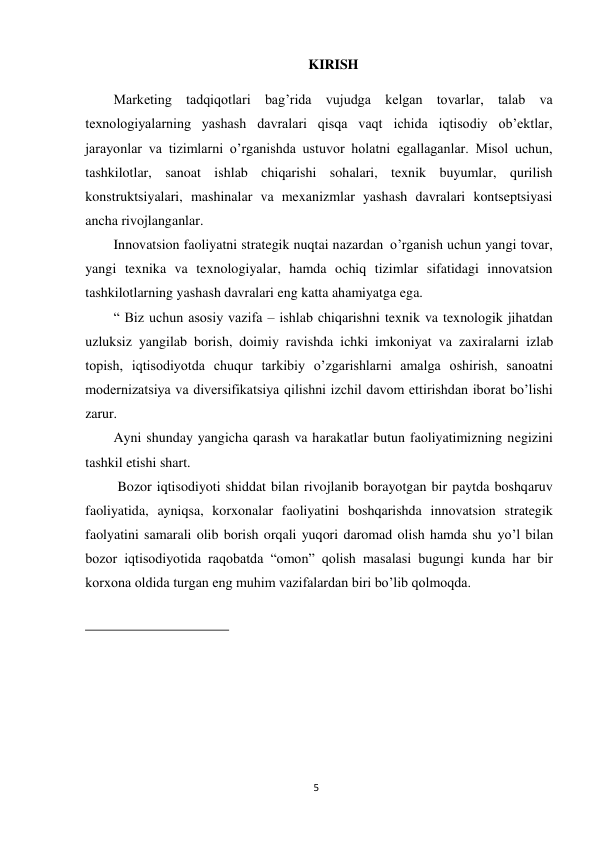 5 
 
KIRISH 
 
Marketing tadqiqotlari bag’rida vujudga kelgan tovarlar, talab va 
texnologiyalarning yashash davralari qisqa vaqt ichida iqtisodiy ob’ektlar, 
jarayonlar va tizimlarni o’rganishda ustuvor holatni egallaganlar. Misol uchun, 
tashkilotlar, sanoat ishlab chiqarishi sohalari, texnik buyumlar, qurilish 
konstruktsiyalari, mashinalar va mexanizmlar yashash davralari kontseptsiyasi 
ancha rivojlanganlar. 
Innovatsion faoliyatni strategik nuqtai nazardan o’rganish uchun yangi tovar, 
yangi texnika va texnologiyalar, hamda ochiq tizimlar sifatidagi innovatsion 
tashkilotlarning yashash davralari eng katta ahamiyatga ega. 
“ Biz uchun asosiy vazifa – ishlab chiqarishni texnik va texnologik jihatdan 
uzluksiz yangilab borish, doimiy ravishda ichki imkoniyat va zaxiralarni izlab 
topish, iqtisodiyotda chuqur tarkibiy o’zgarishlarni amalga oshirish, sanoatni 
modernizatsiya va diversifikatsiya qilishni izchil davom ettirishdan iborat bo’lishi 
zarur. 
Ayni shunday yangicha qarash va harakatlar butun faoliyatimizning negizini 
tashkil etishi shart.  
Bozor iqtisodiyoti shiddat bilan rivojlanib borayotgan bir paytda boshqaruv 
faoliyatida, ayniqsa, korxonalar faoliyatini boshqarishda innovatsion strategik 
faolyatini samarali olib borish orqali yuqori daromad olish hamda shu yo’l bilan 
bozor iqtisodiyotida raqobatda “omon” qolish masalasi bugungi kunda har bir 
korxona oldida turgan eng muhim vazifalardan biri bo’lib qolmoqda. 
 
