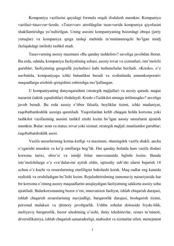 7 
 
 
Kompaniya vazifasini quyidagi formula orqali ifodalash mumkin: Kompaniya 
vazifasi=tasavvur+kredo. «Tasavvur» atrofdagilar tasavvurida kompaniya qiyofasini 
shakllantirishga yo’naltirilgan. Uning asosini kompaniyaning bozordagi obrqsi (joriy 
yutuqlar) va kompaniya qziga tashqi muhitda ta’minlanmoqchi bo’lgan imidj 
(kelajakdagi intilish) tashkil etadi.  
 
Tasavvurning asosiy mazmuni «Bu qanday tashkilot»? savoliga javobdan iborat. 
Bu erda, odatda, kompaniya faoliyatining sohasi, asosiy tovar va xizmatlari, iste’molchi 
guruhlar, faoliyatning geografik joylashuvi kabi tushunchalar beriladi. «Kredo», o’z 
navbatida, kompaniyaga ichki butunlikni beradi va xodimlarda umumkorporativ 
maqsadlarga erishish qiziqishini oshirishga mo’ljallangan.  
 
U kompaniyaning dunyoqarashini (strategik mqljallar) va asosiy qarash, nuqtai 
nazarini (taktik yqnalishlar) ifodalaydi. Kredo «Tashkilot nimaga intilmoqda»? savoliga 
javob beradi. Bu erda asosiy e’tibor falsafa, boyliklar tizimi, ichki madaniyat, 
raqobatbardoshlik asosiga qaratiladi. Yuqorilardan kelib chiqqan holda korxona yoki 
tashkilot vazifasining asosini tashkil etishi lozim bo’lgan asosiy unsurlarni ajratish 
mumkin. Bular: nom va status; tovar yoki xizmat; strategik mqljal; manfaatdor guruhlar; 
raqobatbardoshlik asosi.  
 
Vazifa unsurlarining ketma-ketligi va mazmuni, shuningdek vazifa shakli, ancha 
o’zgarishi mumkin va ko’p omillarga bog’lik. Har qanday holatda ham vazifa ifodasi 
korxona tarixi, obro’si va imidji bilan muvozanatda bqlishi lozim. Bunda 
iste’molchilarga o’z «va’dalar»ini aytish oldin, iqtisodiy sub’ekt ularni bajarish 14 
uchun o’z kuchi va resurslarining etarliligini baholashi kerak. Maq-sadlar eng kamida 
realistik va erishiladigan bo’lishi lozim. Rejalashtirishning zamonaviy nazariyasida har 
bir korxona o’zining asosiy maqsadlarini aniqlaydigan faoliyatning sakkizta asosiy soha 
ajratiladi. Bularkorxonaning bozor o’rni, innovatsion faoliyat, ishlab chiqarish darajasi, 
ishlab chiqarish resurslarining mavjudligi, barqarorlik darajasi, boshqarish tizimi, 
personal malakasi va ijtimoiy javobgarlik. Ushbu sohalar doirasida foyda-lilik, 
moliyaviy barqarorlik, bozor ulushining o’sishi, ilmiy tekshiruvlar, resurs ta’minoti, 
diversifikatsiya, ishlab chiqarish samaradorligi, mahsulot va xizmatlar sifati, menejment 
