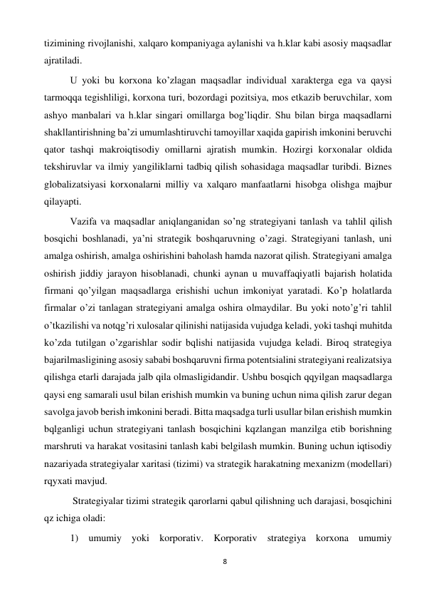 8 
 
tizimining rivojlanishi, xalqaro kompaniyaga aylanishi va h.klar kabi asosiy maqsadlar 
ajratiladi.  
 
U yoki bu korxona ko’zlagan maqsadlar individual xarakterga ega va qaysi 
tarmoqqa tegishliligi, korxona turi, bozordagi pozitsiya, mos etkazib beruvchilar, xom 
ashyo manbalari va h.klar singari omillarga bog’liqdir. Shu bilan birga maqsadlarni 
shakllantirishning ba’zi umumlashtiruvchi tamoyillar xaqida gapirish imkonini beruvchi 
qator tashqi makroiqtisodiy omillarni ajratish mumkin. Hozirgi korxonalar oldida 
tekshiruvlar va ilmiy yangiliklarni tadbiq qilish sohasidaga maqsadlar turibdi. Biznes 
globalizatsiyasi korxonalarni milliy va xalqaro manfaatlarni hisobga olishga majbur 
qilayapti.  
 
Vazifa va maqsadlar aniqlanganidan so’ng strategiyani tanlash va tahlil qilish 
bosqichi boshlanadi, ya’ni strategik boshqaruvning o’zagi. Strategiyani tanlash, uni 
amalga oshirish, amalga oshirishini baholash hamda nazorat qilish. Strategiyani amalga 
oshirish jiddiy jarayon hisoblanadi, chunki aynan u muvaffaqiyatli bajarish holatida 
firmani qo’yilgan maqsadlarga erishishi uchun imkoniyat yaratadi. Ko’p holatlarda 
firmalar o’zi tanlagan strategiyani amalga oshira olmaydilar. Bu yoki noto’g’ri tahlil 
o’tkazilishi va notqg’ri xulosalar qilinishi natijasida vujudga keladi, yoki tashqi muhitda 
ko’zda tutilgan o’zgarishlar sodir bqlishi natijasida vujudga keladi. Biroq strategiya 
bajarilmasligining asosiy sababi boshqaruvni firma potentsialini strategiyani realizatsiya 
qilishga etarli darajada jalb qila olmasligidandir. Ushbu bosqich qqyilgan maqsadlarga 
qaysi eng samarali usul bilan erishish mumkin va buning uchun nima qilish zarur degan 
savolga javob berish imkonini beradi. Bitta maqsadga turli usullar bilan erishish mumkin 
bqlganligi uchun strategiyani tanlash bosqichini kqzlangan manzilga etib borishning 
marshruti va harakat vositasini tanlash kabi belgilash mumkin. Buning uchun iqtisodiy 
nazariyada strategiyalar xaritasi (tizimi) va strategik harakatning mexanizm (modellari) 
rqyxati mavjud.  
 
 Strategiyalar tizimi strategik qarorlarni qabul qilishning uch darajasi, bosqichini 
qz ichiga oladi:  
 
1) umumiy yoki korporativ. Korporativ strategiya korxona umumiy 
