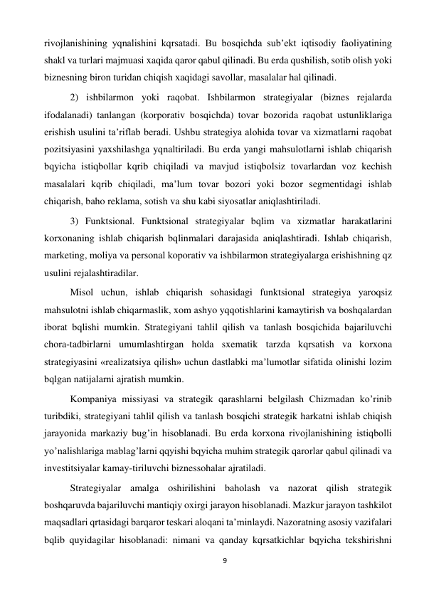 9 
 
rivojlanishining yqnalishini kqrsatadi. Bu bosqichda sub’ekt iqtisodiy faoliyatining 
shakl va turlari majmuasi xaqida qaror qabul qilinadi. Bu erda qushilish, sotib olish yoki 
biznesning biron turidan chiqish xaqidagi savollar, masalalar hal qilinadi.  
 
2) ishbilarmon yoki raqobat. Ishbilarmon strategiyalar (biznes rejalarda 
ifodalanadi) tanlangan (korporativ bosqichda) tovar bozorida raqobat ustunliklariga 
erishish usulini ta’riflab beradi. Ushbu strategiya alohida tovar va xizmatlarni raqobat 
pozitsiyasini yaxshilashga yqnaltiriladi. Bu erda yangi mahsulotlarni ishlab chiqarish 
bqyicha istiqbollar kqrib chiqiladi va mavjud istiqbolsiz tovarlardan voz kechish 
masalalari kqrib chiqiladi, ma’lum tovar bozori yoki bozor segmentidagi ishlab 
chiqarish, baho reklama, sotish va shu kabi siyosatlar aniqlashtiriladi.  
 
3) Funktsional. Funktsional strategiyalar bqlim va xizmatlar harakatlarini 
korxonaning ishlab chiqarish bqlinmalari darajasida aniqlashtiradi. Ishlab chiqarish, 
marketing, moliya va personal koporativ va ishbilarmon strategiyalarga erishishning qz 
usulini rejalashtiradilar.  
 
Misol uchun, ishlab chiqarish sohasidagi funktsional strategiya yaroqsiz 
mahsulotni ishlab chiqarmaslik, xom ashyo yqqotishlarini kamaytirish va boshqalardan 
iborat bqlishi mumkin. Strategiyani tahlil qilish va tanlash bosqichida bajariluvchi 
chora-tadbirlarni umumlashtirgan holda sxematik tarzda kqrsatish va korxona 
strategiyasini «realizatsiya qilish» uchun dastlabki ma’lumotlar sifatida olinishi lozim 
bqlgan natijalarni ajratish mumkin.  
 
Kompaniya missiyasi va strategik qarashlarni belgilash Chizmadan ko’rinib 
turibdiki, strategiyani tahlil qilish va tanlash bosqichi strategik harkatni ishlab chiqish 
jarayonida markaziy bug’in hisoblanadi. Bu erda korxona rivojlanishining istiqbolli 
yo’nalishlariga mablag’larni qqyishi bqyicha muhim strategik qarorlar qabul qilinadi va 
investitsiyalar kamay-tiriluvchi biznessohalar ajratiladi.  
 
Strategiyalar amalga oshirilishini baholash va nazorat qilish strategik 
boshqaruvda bajariluvchi mantiqiy oxirgi jarayon hisoblanadi. Mazkur jarayon tashkilot 
maqsadlari qrtasidagi barqaror teskari aloqani ta’minlaydi. Nazoratning asosiy vazifalari 
bqlib quyidagilar hisoblanadi: nimani va qanday kqrsatkichlar bqyicha tekshirishni 
