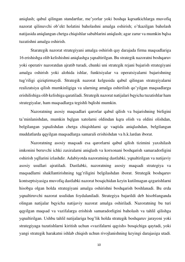 10 
 
aniqlash; qabul qilingan standartlar, me’yorlar yoki boshqa kqrsatkichlarga muvofiq 
nazorat qilinuvchi ob’ekt holatini baholashni amalga oshirish; o’tkazilgan baholash 
natijasida aniqlangan chetga chiqishlar sabablarini aniqlash; agar zarur va mumkin bqlsa 
tuzatishni amalga oshirish.  
 
Starategik nazorat strategiyani amalga oshirish qay darajada firma maqsadlariga 
16 erishishga olib kelishishni aniqlashga yqnaltirilgan. Bu strategik nazoratni boshqaruv 
yoki operativ nazoratdan ajratib turadi, chunki uni strategik rejani bajarish strategiyani 
amalga oshirish yoki alohida ishlar, funktsiyalar va operatsiyalarni bajarishning 
tug’riligi qiziqtirmaydi. Strategik nazorat kelgusida qabul qilingan strategiyalarni 
realizatsiya qilish mumkinligiga va ularning amalga oshirilish qo’yilgan maqsadlarga 
erishilishiga olib kelishiga qaratiladi. Strategik nazorat natijalari bqyicha tuzatishlar ham 
strategiyalar, ham maqsadlarga tegishli bqlishi mumkin.  
 
Nazoratning asosiy maqsadlari qarorlar qabul qilish va bajarishning birligini 
ta’minlanishdan, mumkin bqlgan xatolarni oldindan kqra olish va oldini olishdan, 
belgilangan yqnalishdan chetga chiqishlarni qz vaqtida aniqlashdan, belgilangan 
muddatlarda qqyilgan maqsadlarga samarali erishishdan va h.k.lardan iborat.  
 
Nazoratning asosiy maqsadi esa qarorlarni qabul qilish tizimini yaxshilash 
imkonini beruvchi ichki zaxiralarni aniqlash va korxonani boshqarish samaradorligini 
oshirish yqllarini izlashdir. Adabiyotda nazoratning dastlabki, yqnaltirilgan va natijaviy 
asosiy usullari ajratiladi. Dastlabki, nazoratning asosiy maqsadi strategiya va 
maqsadlarni shakllantirishning tqg’riligini belgilashdan iborat. Strategik boshqaruv 
kontseptsiyasiga muvofiq dastlabki nazorat bosqichidan keyin kutilmagan qzgarishlarni 
hisobga olgan holda strategiyani amalga oshirishni boshqarish boshlanadi. Bu erda 
yqnaltiruvchi nazorat usulidan foydalaniladi. Strategiya bajarildi deb hisoblanganda 
olingan natijalar bqyicha natijaviy nazorat amalga oshiriladi. Nazoratning bu turi 
qqyilgan maqsad va vazifalarga erishish samaradorligini baholash va tahlil qilishga 
yqnaltirilgan. Ushbu tahlil natijalariga bog’lik holda strategik boshqaruv jarayoni yoki 
strategiyaga tuzatishlarni kiritish uchun «vazifalarni qqyish» bosqichiga qaytadi, yoki 
yangi strategik harakatni ishlab chiqish uchun rivojlanishning keyingi darajasiga utadi. 
