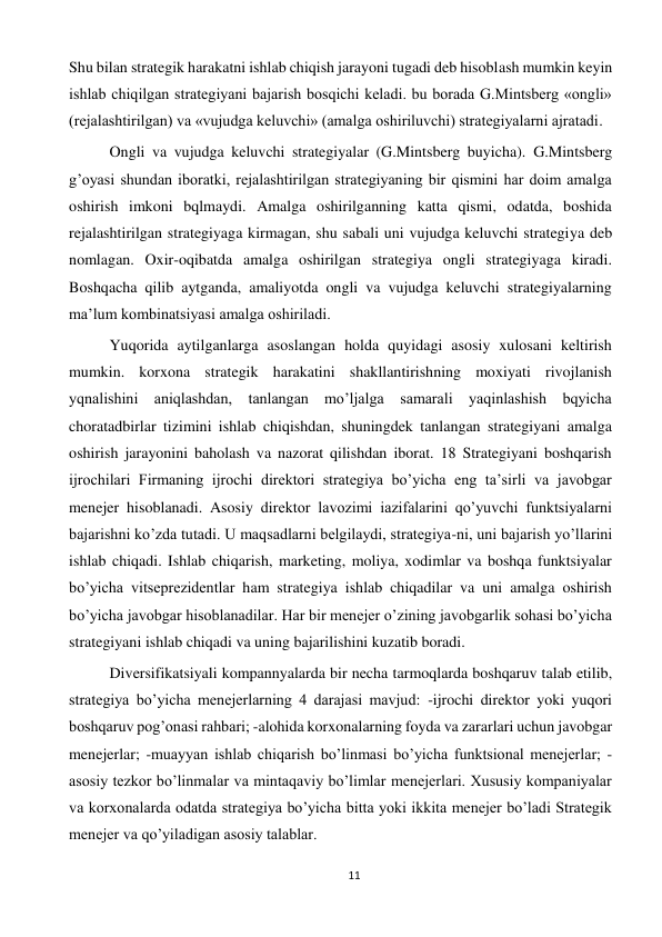 11 
 
Shu bilan strategik harakatni ishlab chiqish jarayoni tugadi deb hisoblash mumkin keyin 
ishlab chiqilgan strategiyani bajarish bosqichi keladi. bu borada G.Mintsberg «ongli» 
(rejalashtirilgan) va «vujudga keluvchi» (amalga oshiriluvchi) strategiyalarni ajratadi.  
 
Ongli va vujudga keluvchi strategiyalar (G.Mintsberg buyicha). G.Mintsberg 
g’oyasi shundan iboratki, rejalashtirilgan strategiyaning bir qismini har doim amalga 
oshirish imkoni bqlmaydi. Amalga oshirilganning katta qismi, odatda, boshida 
rejalashtirilgan strategiyaga kirmagan, shu sabali uni vujudga keluvchi strategiya deb 
nomlagan. Oxir-oqibatda amalga oshirilgan strategiya ongli strategiyaga kiradi. 
Boshqacha qilib aytganda, amaliyotda ongli va vujudga keluvchi strategiyalarning 
ma’lum kombinatsiyasi amalga oshiriladi.  
 
Yuqorida aytilganlarga asoslangan holda quyidagi asosiy xulosani keltirish 
mumkin. korxona strategik harakatini shakllantirishning moxiyati rivojlanish 
yqnalishini aniqlashdan, tanlangan mo’ljalga samarali yaqinlashish bqyicha 
choratadbirlar tizimini ishlab chiqishdan, shuningdek tanlangan strategiyani amalga 
oshirish jarayonini baholash va nazorat qilishdan iborat. 18 Strategiyani boshqarish 
ijrochilari Firmaning ijrochi direktori strategiya bo’yicha eng ta’sirli va javobgar 
menejer hisoblanadi. Asosiy direktor lavozimi iazifalarini qo’yuvchi funktsiyalarni 
bajarishni ko’zda tutadi. U maqsadlarni belgilaydi, strategiya-ni, uni bajarish yo’llarini 
ishlab chiqadi. Ishlab chiqarish, marketing, moliya, xodimlar va boshqa funktsiyalar 
bo’yicha vitseprezidentlar ham strategiya ishlab chiqadilar va uni amalga oshirish 
bo’yicha javobgar hisoblanadilar. Har bir menejer o’zining javobgarlik sohasi bo’yicha 
strategiyani ishlab chiqadi va uning bajarilishini kuzatib boradi.  
 
Diversifikatsiyali kompannyalarda bir necha tarmoqlarda boshqaruv talab etilib, 
strategiya bo’yicha menejerlarning 4 darajasi mavjud: -ijrochi direktor yoki yuqori 
boshqaruv pog’onasi rahbari; -alohida korxonalarning foyda va zararlari uchun javobgar 
menejerlar; -muayyan ishlab chiqarish bo’linmasi bo’yicha funktsional menejerlar; -
asosiy tezkor bo’linmalar va mintaqaviy bo’limlar menejerlari. Xususiy kompaniyalar 
va korxonalarda odatda strategiya bo’yicha bitta yoki ikkita menejer bo’ladi Strategik 
menejer va qo’yiladigan asosiy talablar.  
