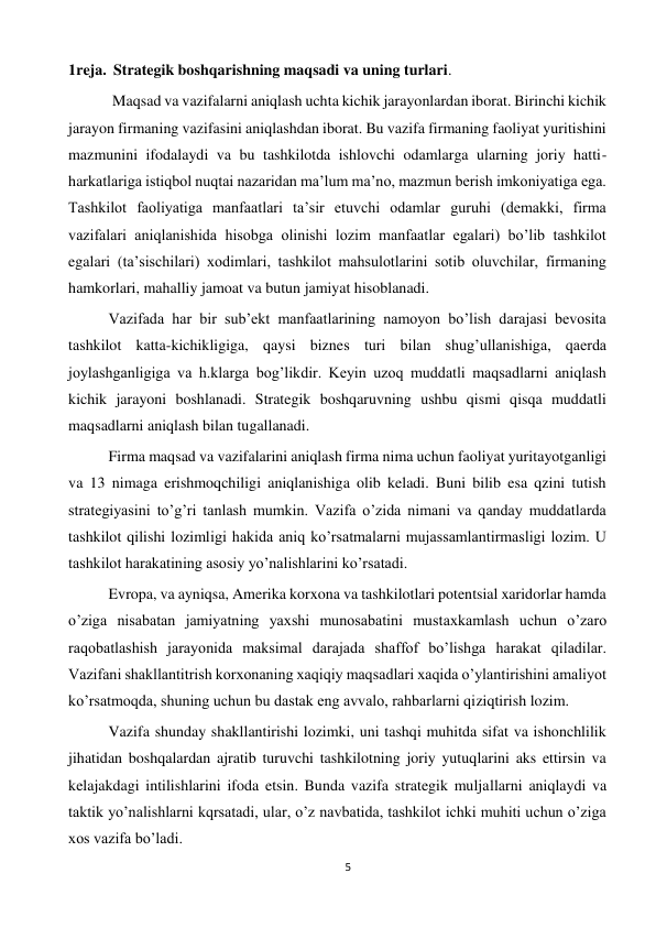 5 
 
1reja.  Strategik boshqarishning maqsadi va uning turlari. 
 
 Maqsad va vazifalarni aniqlash uchta kichik jarayonlardan iborat. Birinchi kichik 
jarayon firmaning vazifasini aniqlashdan iborat. Bu vazifa firmaning faoliyat yuritishini 
mazmunini ifodalaydi va bu tashkilotda ishlovchi odamlarga ularning joriy hatti-
harkatlariga istiqbol nuqtai nazaridan ma’lum ma’no, mazmun berish imkoniyatiga ega. 
Tashkilot faoliyatiga manfaatlari ta’sir etuvchi odamlar guruhi (demakki, firma 
vazifalari aniqlanishida hisobga olinishi lozim manfaatlar egalari) bo’lib tashkilot 
egalari (ta’sischilari) xodimlari, tashkilot mahsulotlarini sotib oluvchilar, firmaning 
hamkorlari, mahalliy jamoat va butun jamiyat hisoblanadi.  
 
 
Vazifada har bir sub’ekt manfaatlarining namoyon bo’lish darajasi bevosita 
tashkilot katta-kichikligiga, qaysi biznes turi bilan shug’ullanishiga, qaerda 
joylashganligiga va h.klarga bog’likdir. Keyin uzoq muddatli maqsadlarni aniqlash 
kichik jarayoni boshlanadi. Strategik boshqaruvning ushbu qismi qisqa muddatli 
maqsadlarni aniqlash bilan tugallanadi.  
 
Firma maqsad va vazifalarini aniqlash firma nima uchun faoliyat yuritayotganligi 
va 13 nimaga erishmoqchiligi aniqlanishiga olib keladi. Buni bilib esa qzini tutish 
strategiyasini to’g’ri tanlash mumkin. Vazifa o’zida nimani va qanday muddatlarda 
tashkilot qilishi lozimligi hakida aniq ko’rsatmalarni mujassamlantirmasligi lozim. U 
tashkilot harakatining asosiy yo’nalishlarini ko’rsatadi.  
 
Evropa, va ayniqsa, Amerika korxona va tashkilotlari potentsial xaridorlar hamda 
o’ziga nisabatan jamiyatning yaxshi munosabatini mustaxkamlash uchun o’zaro 
raqobatlashish jarayonida maksimal darajada shaffof bo’lishga harakat qiladilar. 
Vazifani shakllantitrish korxonaning xaqiqiy maqsadlari xaqida o’ylantirishini amaliyot 
ko’rsatmoqda, shuning uchun bu dastak eng avvalo, rahbarlarni qiziqtirish lozim.  
 
Vazifa shunday shakllantirishi lozimki, uni tashqi muhitda sifat va ishonchlilik 
jihatidan boshqalardan ajratib turuvchi tashkilotning joriy yutuqlarini aks ettirsin va 
kelajakdagi intilishlarini ifoda etsin. Bunda vazifa strategik muljallarni aniqlaydi va 
taktik yo’nalishlarni kqrsatadi, ular, o’z navbatida, tashkilot ichki muhiti uchun o’ziga 
xos vazifa bo’ladi.  
