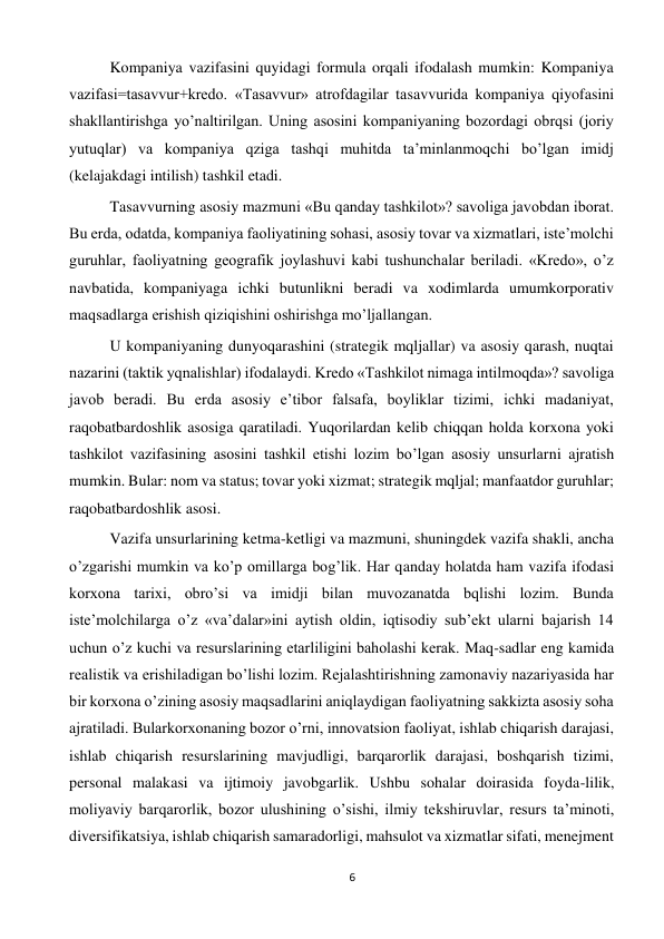 6 
 
 
Kompaniya vazifasini quyidagi formula orqali ifodalash mumkin: Kompaniya 
vazifasi=tasavvur+kredo. «Tasavvur» atrofdagilar tasavvurida kompaniya qiyofasini 
shakllantirishga yo’naltirilgan. Uning asosini kompaniyaning bozordagi obrqsi (joriy 
yutuqlar) va kompaniya qziga tashqi muhitda ta’minlanmoqchi bo’lgan imidj 
(kelajakdagi intilish) tashkil etadi.  
 
Tasavvurning asosiy mazmuni «Bu qanday tashkilot»? savoliga javobdan iborat. 
Bu erda, odatda, kompaniya faoliyatining sohasi, asosiy tovar va xizmatlari, iste’molchi 
guruhlar, faoliyatning geografik joylashuvi kabi tushunchalar beriladi. «Kredo», o’z 
navbatida, kompaniyaga ichki butunlikni beradi va xodimlarda umumkorporativ 
maqsadlarga erishish qiziqishini oshirishga mo’ljallangan.  
 
U kompaniyaning dunyoqarashini (strategik mqljallar) va asosiy qarash, nuqtai 
nazarini (taktik yqnalishlar) ifodalaydi. Kredo «Tashkilot nimaga intilmoqda»? savoliga 
javob beradi. Bu erda asosiy e’tibor falsafa, boyliklar tizimi, ichki madaniyat, 
raqobatbardoshlik asosiga qaratiladi. Yuqorilardan kelib chiqqan holda korxona yoki 
tashkilot vazifasining asosini tashkil etishi lozim bo’lgan asosiy unsurlarni ajratish 
mumkin. Bular: nom va status; tovar yoki xizmat; strategik mqljal; manfaatdor guruhlar; 
raqobatbardoshlik asosi.  
 
Vazifa unsurlarining ketma-ketligi va mazmuni, shuningdek vazifa shakli, ancha 
o’zgarishi mumkin va ko’p omillarga bog’lik. Har qanday holatda ham vazifa ifodasi 
korxona tarixi, obro’si va imidji bilan muvozanatda bqlishi lozim. Bunda 
iste’molchilarga o’z «va’dalar»ini aytish oldin, iqtisodiy sub’ekt ularni bajarish 14 
uchun o’z kuchi va resurslarining etarliligini baholashi kerak. Maq-sadlar eng kamida 
realistik va erishiladigan bo’lishi lozim. Rejalashtirishning zamonaviy nazariyasida har 
bir korxona o’zining asosiy maqsadlarini aniqlaydigan faoliyatning sakkizta asosiy soha 
ajratiladi. Bularkorxonaning bozor o’rni, innovatsion faoliyat, ishlab chiqarish darajasi, 
ishlab chiqarish resurslarining mavjudligi, barqarorlik darajasi, boshqarish tizimi, 
personal malakasi va ijtimoiy javobgarlik. Ushbu sohalar doirasida foyda-lilik, 
moliyaviy barqarorlik, bozor ulushining o’sishi, ilmiy tekshiruvlar, resurs ta’minoti, 
diversifikatsiya, ishlab chiqarish samaradorligi, mahsulot va xizmatlar sifati, menejment 
