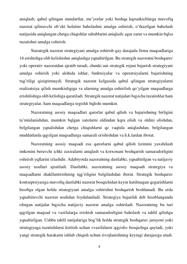 9 
 
aniqlash; qabul qilingan standartlar, me’yorlar yoki boshqa kqrsatkichlarga muvofiq 
nazorat qilinuvchi ob’ekt holatini baholashni amalga oshirish; o’tkazilgan baholash 
natijasida aniqlangan chetga chiqishlar sabablarini aniqlash; agar zarur va mumkin bqlsa 
tuzatishni amalga oshirish.  
 
Starategik nazorat strategiyani amalga oshirish qay darajada firma maqsadlariga 
16 erishishga olib kelishishni aniqlashga yqnaltirilgan. Bu strategik nazoratni boshqaruv 
yoki operativ nazoratdan ajratib turadi, chunki uni strategik rejani bajarish strategiyani 
amalga oshirish yoki alohida ishlar, funktsiyalar va operatsiyalarni bajarishning 
tug’riligi qiziqtirmaydi. Strategik nazorat kelgusida qabul qilingan strategiyalarni 
realizatsiya qilish mumkinligiga va ularning amalga oshirilish qo’yilgan maqsadlarga 
erishilishiga olib kelishiga qaratiladi. Strategik nazorat natijalari bqyicha tuzatishlar ham 
strategiyalar, ham maqsadlarga tegishli bqlishi mumkin.  
 
Nazoratning asosiy maqsadlari qarorlar qabul qilish va bajarishning birligini 
ta’minlanishdan, mumkin bqlgan xatolarni oldindan kqra olish va oldini olishdan, 
belgilangan yqnalishdan chetga chiqishlarni qz vaqtida aniqlashdan, belgilangan 
muddatlarda qqyilgan maqsadlarga samarali erishishdan va h.k.lardan iborat.  
 
Nazoratning asosiy maqsadi esa qarorlarni qabul qilish tizimini yaxshilash 
imkonini beruvchi ichki zaxiralarni aniqlash va korxonani boshqarish samaradorligini 
oshirish yqllarini izlashdir. Adabiyotda nazoratning dastlabki, yqnaltirilgan va natijaviy 
asosiy usullari ajratiladi. Dastlabki, nazoratning asosiy maqsadi strategiya va 
maqsadlarni shakllantirishning tqg’riligini belgilashdan iborat. Strategik boshqaruv 
kontseptsiyasiga muvofiq dastlabki nazorat bosqichidan keyin kutilmagan qzgarishlarni 
hisobga olgan holda strategiyani amalga oshirishni boshqarish boshlanadi. Bu erda 
yqnaltiruvchi nazorat usulidan foydalaniladi. Strategiya bajarildi deb hisoblanganda 
olingan natijalar bqyicha natijaviy nazorat amalga oshiriladi. Nazoratning bu turi 
qqyilgan maqsad va vazifalarga erishish samaradorligini baholash va tahlil qilishga 
yqnaltirilgan. Ushbu tahlil natijalariga bog’lik holda strategik boshqaruv jarayoni yoki 
strategiyaga tuzatishlarni kiritish uchun «vazifalarni qqyish» bosqichiga qaytadi, yoki 
yangi strategik harakatni ishlab chiqish uchun rivojlanishning keyingi darajasiga utadi. 
