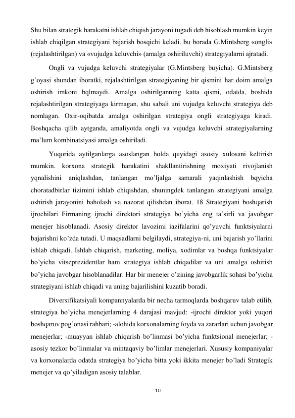 10 
 
Shu bilan strategik harakatni ishlab chiqish jarayoni tugadi deb hisoblash mumkin keyin 
ishlab chiqilgan strategiyani bajarish bosqichi keladi. bu borada G.Mintsberg «ongli» 
(rejalashtirilgan) va «vujudga keluvchi» (amalga oshiriluvchi) strategiyalarni ajratadi.  
 
Ongli va vujudga keluvchi strategiyalar (G.Mintsberg buyicha). G.Mintsberg 
g’oyasi shundan iboratki, rejalashtirilgan strategiyaning bir qismini har doim amalga 
oshirish imkoni bqlmaydi. Amalga oshirilganning katta qismi, odatda, boshida 
rejalashtirilgan strategiyaga kirmagan, shu sabali uni vujudga keluvchi strategiya deb 
nomlagan. Oxir-oqibatda amalga oshirilgan strategiya ongli strategiyaga kiradi. 
Boshqacha qilib aytganda, amaliyotda ongli va vujudga keluvchi strategiyalarning 
ma’lum kombinatsiyasi amalga oshiriladi.  
 
Yuqorida aytilganlarga asoslangan holda quyidagi asosiy xulosani keltirish 
mumkin. korxona strategik harakatini shakllantirishning moxiyati rivojlanish 
yqnalishini aniqlashdan, tanlangan mo’ljalga samarali yaqinlashish bqyicha 
choratadbirlar tizimini ishlab chiqishdan, shuningdek tanlangan strategiyani amalga 
oshirish jarayonini baholash va nazorat qilishdan iborat. 18 Strategiyani boshqarish 
ijrochilari Firmaning ijrochi direktori strategiya bo’yicha eng ta’sirli va javobgar 
menejer hisoblanadi. Asosiy direktor lavozimi iazifalarini qo’yuvchi funktsiyalarni 
bajarishni ko’zda tutadi. U maqsadlarni belgilaydi, strategiya-ni, uni bajarish yo’llarini 
ishlab chiqadi. Ishlab chiqarish, marketing, moliya, xodimlar va boshqa funktsiyalar 
bo’yicha vitseprezidentlar ham strategiya ishlab chiqadilar va uni amalga oshirish 
bo’yicha javobgar hisoblanadilar. Har bir menejer o’zining javobgarlik sohasi bo’yicha 
strategiyani ishlab chiqadi va uning bajarilishini kuzatib boradi.  
 
Diversifikatsiyali kompannyalarda bir necha tarmoqlarda boshqaruv talab etilib, 
strategiya bo’yicha menejerlarning 4 darajasi mavjud: -ijrochi direktor yoki yuqori 
boshqaruv pog’onasi rahbari; -alohida korxonalarning foyda va zararlari uchun javobgar 
menejerlar; -muayyan ishlab chiqarish bo’linmasi bo’yicha funktsional menejerlar; -
asosiy tezkor bo’linmalar va mintaqaviy bo’limlar menejerlari. Xususiy kompaniyalar 
va korxonalarda odatda strategiya bo’yicha bitta yoki ikkita menejer bo’ladi Strategik 
menejer va qo’yiladigan asosiy talablar.  
