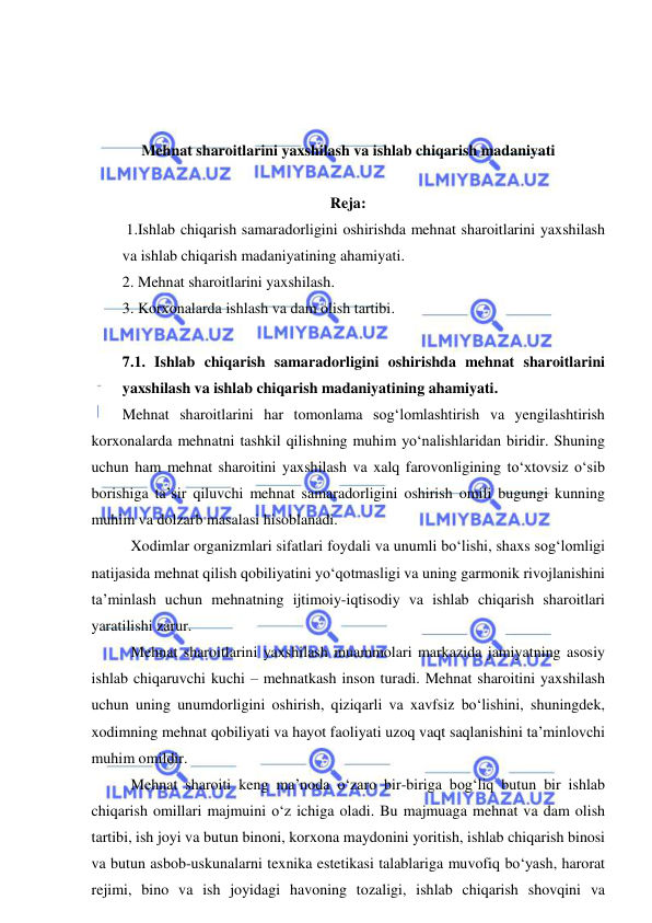  
 
 
 
 
Mehnat sharoitlarini yaxshilash va ishlab chiqarish madaniyati 
 
Reja: 
 1.Ishlab chiqarish samaradorligini oshirishda mehnat sharoitlarini yaxshilash 
va ishlab chiqarish madaniyatining ahamiyati. 
2. Mehnat sharoitlarini yaxshilash. 
3. Korxonalarda ishlash va dam olish tartibi.  
 
7.1. Ishlab chiqarish samaradorligini oshirishda mehnat sharoitlarini 
yaxshilash va ishlab chiqarish madaniyatining ahamiyati. 
Mehnat sharoitlarini har tomonlama sog‘lomlashtirish va yengilashtirish 
korxonalarda mehnatni tashkil qilishning muhim yo‘nalishlaridan biridir. Shuning 
uchun ham mehnat sharoitini yaxshilash va xalq farovonligining to‘xtovsiz o‘sib 
borishiga ta’sir qiluvchi mehnat samaradorligini oshirish omili bugungi kunning 
muhim va dolzarb masalasi hisoblanadi.  
Xodimlar organizmlari sifatlari foydali va unumli bo‘lishi, shaxs sog‘lomligi 
natijasida mehnat qilish qobiliyatini yo‘qotmasligi va uning garmonik rivojlanishini 
ta’minlash uchun mehnatning ijtimoiy-iqtisodiy va ishlab chiqarish sharoitlari 
yaratilishi zarur. 
Mehnat sharoitlarini yaxshilash muammolari markazida jamiyatning asosiy 
ishlab chiqaruvchi kuchi – mehnatkash inson turadi. Mehnat sharoitini yaxshilash 
uchun uning unumdorligini oshirish, qiziqarli va xavfsiz bo‘lishini, shuningdek, 
xodimning mehnat qobiliyati va hayot faoliyati uzoq vaqt saqlanishini ta’minlovchi 
muhim omildir. 
Mehnat sharoiti keng ma’noda o‘zaro bir-biriga bog‘liq butun bir ishlab 
chiqarish omillari majmuini o‘z ichiga oladi. Bu majmuaga mehnat va dam olish 
tartibi, ish joyi va butun binoni, korxona maydonini yoritish, ishlab chiqarish binosi 
va butun asbob-uskunalarni texnika estetikasi talablariga muvofiq bo‘yash, harorat 
rejimi, bino va ish joyidagi havoning tozaligi, ishlab chiqarish shovqini va 
