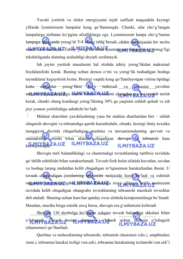  
 
Yaxshi yoritish va elektr energiyasini tejab sarflash maqsadida keyingi 
yillarda lyuminissent lampalar keng qo‘llanmoqda. Chunki, ular cho‘g‘langan 
lampalarga nisbatan ko‘pgina afzalliklarga ega. Lyuminissent lampa cho‘g‘lanma 
lampaga qaraganda yorug‘ni 3-4 marta ortiq beradi, elektr energiyasini bir necha 
marta kam sarflaydi. Tabiiy yorug‘lik bilan lyuminissent lampasining yorug‘ligi 
tekshirilganda ularning aralashligi deyarli sezilmaydi. 
Ish joyini yoritish masalasini hal etishda tabiiy yorug‘likdan maksimal 
foydalanilishi kerak. Buning uchun deraza o‘rni va yorug‘lik tushadigan boshqa 
tuynuklarni kegaytirish lozim. Hozirgi vaqtda keng qo‘llanilayotgan vitrina tipidagi 
katta 
derazalar 
yorug‘likni 
ko‘p 
tushiradi 
va 
oynasini 
yuvishni 
mexanizatsiyalashtirishga imkon beradi. Oynalarni changdan tez-tez tozalab turish 
kerak, chunki chang kunduzgi yorug‘likning 30% ga yaqinini ushlab qoladi va ish 
joyi yomon yoritilishiga sababchi bo‘ladi. 
Mehnat sharoitini yaxshilashning yana bir muhim shartlaridan biri – ishlab 
chiqarish shovqini va tebranishga qarshi kurashishdir, chunki, hozirgi ilmiy-texnika 
taraqqiyoti davrida chiqariladigan mashina va mexanizmalarning quvvati va 
unumdorligi ortishi bilan ulardan chiqadigan shovqin va tebranish ham 
kuchaymoqda. 
Shovqin turli balandlikdagi va chastotadagi tovushlarning tartibsiz ravishda 
qo‘shilib eshitilishi bilan xarakterlanadi. Tovush fizik holat sifatida havodan, suvdan 
va boshqa tarang muhitdan kelib chiqadigan to‘lqinsimon harakatlardan iborat. U 
tovush chiqaradigan jismlarning tebranishi natijasida hosil bo‘ladi va eshitish 
organimiz tomonidan qabul qilinadi. Ritmlarga rioya qilingan holda muntazam 
ravishda kelib chiqadigan ohangrabo tovushlarning tebranishi muzikali tovushlar 
deb ataladi. Shuning uchun ham har qanday ovoz alohida komponentlarga bo‘linadi. 
Masalan, muzika bizga estetik zavq bersa, shovqin esa g‘ashimizni keltiradi. 
Shovqin 130 desibelga bo‘lingan xalqaro tovush balandligi shkalasi bilan 
o‘lchanadi. Tovush bosimi darajasini o‘lchash uchun shovqin o‘lchagich 
(shumomer) qo‘llaniladi. 
Qurilma va inshootlarning tebranishi, tebranish chastotasi (chs.), amplitudasi 
(mm.), tebranma harakat tezligi (sm.sek), tebranma harakatning tezlanishi (sm.sek2) 
