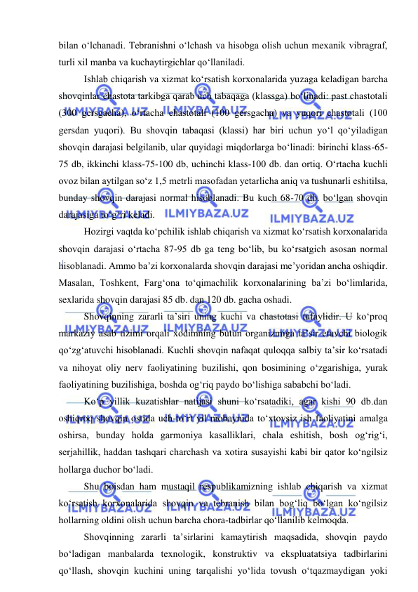  
 
bilan o‘lchanadi. Tebranishni o‘lchash va hisobga olish uchun mexanik vibragraf, 
turli xil manba va kuchaytirgichlar qo‘llaniladi. 
Ishlab chiqarish va xizmat ko‘rsatish korxonalarida yuzaga keladigan barcha 
shovqinlar chastota tarkibga qarab uch tabaqaga (klassga) bo‘linadi: past chastotali 
(300 gersgacha), o‘rtacha chastotali (100 gersgacha) va yuqori chastotali (100 
gersdan yuqori). Bu shovqin tabaqasi (klassi) har biri uchun yo‘l qo‘yiladigan 
shovqin darajasi belgilanib, ular quyidagi miqdorlarga bo‘linadi: birinchi klass-65-
75 db, ikkinchi klass-75-100 db, uchinchi klass-100 db. dan ortiq. O‘rtacha kuchli 
ovoz bilan aytilgan so‘z 1,5 metrli masofadan yetarlicha aniq va tushunarli eshitilsa, 
bunday shovqin darajasi normal hisoblanadi. Bu kuch 68-70 db. bo‘lgan shovqin 
darajasiga to‘g‘ri keladi.  
Hozirgi vaqtda ko‘pchilik ishlab chiqarish va xizmat ko‘rsatish korxonalarida 
shovqin darajasi o‘rtacha 87-95 db ga teng bo‘lib, bu ko‘rsatgich asosan normal 
hisoblanadi. Ammo ba’zi korxonalarda shovqin darajasi me’yoridan ancha oshiqdir. 
Masalan, Toshkent, Farg‘ona to‘qimachilik korxonalarining ba’zi bo‘limlarida, 
sexlarida shovqin darajasi 85 db. dan 120 db. gacha oshadi.  
Shovqinning zararli ta’siri uning kuchi va chastotasi tufaylidir. U ko‘proq 
markaziy asab tizimi orqali xodimning butun organizmiga ta’sir etuvchi biologik 
qo‘zg‘atuvchi hisoblanadi. Kuchli shovqin nafaqat quloqqa salbiy ta’sir ko‘rsatadi 
va nihoyat oliy nerv faoliyatining buzilishi, qon bosimining o‘zgarishiga, yurak 
faoliyatining buzilishiga, boshda og‘riq paydo bo‘lishiga sababchi bo‘ladi. 
Ko‘p yillik kuzatishlar natijasi shuni ko‘rsatadiki, agar kishi 90 db.dan 
oshiqroq shovqin ostida uch-to‘rt yil mobaynida to‘xtovsiz ish faoliyatini amalga 
oshirsa, bunday holda garmoniya kasalliklari, chala eshitish, bosh og‘rig‘i, 
serjahillik, haddan tashqari charchash va xotira susayishi kabi bir qator ko‘ngilsiz 
hollarga duchor bo‘ladi. 
Shu boisdan ham mustaqil respublikamizning ishlab chiqarish va xizmat 
ko‘rsatish korxonalarida shovqin va tebranish bilan bog‘liq bo‘lgan ko‘ngilsiz 
hollarning oldini olish uchun barcha chora-tadbirlar qo‘llanilib kelmoqda. 
Shovqinning zararli ta’sirlarini kamaytirish maqsadida, shovqin paydo 
bo‘ladigan manbalarda texnologik, konstruktiv va ekspluatatsiya tadbirlarini 
qo‘llash, shovqin kuchini uning tarqalishi yo‘lida tovush o‘tqazmaydigan yoki 
