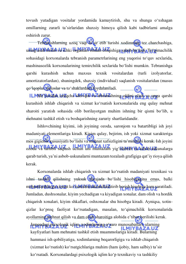  
 
tovush yutadigan vositalar yordamida kamaytirish, shu va shunga o‘xshagan 
omillarning zararli ta’sirlaridan shaxsiy himoya qilish kabi tadbirlarni amalga 
oshirish zarur. 
Tebranishlarning uzoq vaqt ta’sir etib turishi xodimning tez charchashiga, 
uning asab tizimi va ichki organlari ishdan chiqishiga sabab bo‘ladi. To‘qimachilik 
sohasidagi korxonalarda tebranish parametrlarining eng yuqorisi to‘quv sexlarida, 
mashinasozlik korxonalarining temirchilik sexlarida bo‘lishi mumkin. Tebranishga 
qarshi 
kurashish 
uchun 
maxsus 
texnik 
vositalardan 
(turli 
izolyatorlar, 
amortizatorlardan), shuningdek, shaxsiy (individual) saqlanish vositalaridan (masus 
qo‘lqoplar, paloslar va to‘shaklardan) foydalaniladi. 
Me’yoridan ortiqcha shovqin va tebranishning oldini olish va unga qarshi 
kurashish ishlab chiqarish va xizmat ko‘rsatish korxonalarida eng qulay mehnat 
sharoiti yaratish sohasida olib borilayotgan muhim ishning bir qismi bo‘lib, u 
mehnatni tashkil etish va boshqarishning zaruriy shartlaridandir. 
Ishlovchining kiyimi, ish joyining ozoda, saronjom va batartibligi ish joyi 
madaniyati elementlariga kiradi. Kiyim qulay, bejirim, ish yoki xizmat xarakteriga 
mos gigienik xususiyatli bo‘lishi va mehnat xafsizligini ta’minlashi kerak. Ish joyini 
ozoda va tartibli saqlash uchun uni muntazam yig‘ishtirib va asbob-uskunalarga 
qarab turish, ya’ni asbob-uskunalarni muntazam tozalash grafigiga qat’iy rioya qilish 
kerak.  
Korxonalarda ishlab chiqarish va xizmat ko‘rsatish madaniyati texnikasi va 
ishni tashkil qilishning yuksak darajada bo‘lishi hisobigagina emas, balki 
mehnatkashlarga xizmat ko‘rsatishni takomillashtirib borish hisobiga ham yaratiladi. 
Jumladan, dushxonalar, kiyim yechadigan va kiyadigan xonalar, dam olish va hordik 
chiqarish xonalari, kiyim shkaflari, oshxonalar shu hisobga kiradi. Ayniqsa, xotin-
qizlar ko‘proq faoliyat ko‘rsatadigan, masalan, to‘qimachilik korxonalarida 
ayollarning mehnat qilish va dam olish sharoitiga alohida e’tibor berilishi kerak. 
Jamoadagi psixologik iqlim, xodimlarning o‘zaro munosabatlari, ularning 
kayfiyatlari ham mehnatni tashkil etish muammolariga kiradi. Bularning 
hammasi ish qobiliyatiga, xodimlarning beqarorligiga va ishlab chiqarish 
(xizmat ko‘rsatish) ko‘rsatgichlariga muhim (ham ijobiy, ham salbiy) ta’sir 
ko‘rsatadi. Korxonalardagi psixologik iqlim ko‘p texnikaviy va tashkiliy 
